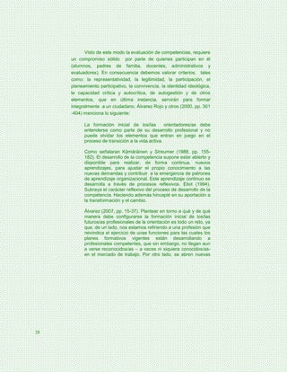 Visto de este modo la evaluación de competencias, requiere
     un compromiso sólido por parte de quienes participan en él
     (alumnos, padres de familia, docentes, administrativos y
     evaluadores). En consecuencia debemos valorar criterios, tales
     como: la representatividad, la legitimidad, la participación, el
     planeamiento participativo, la convivencia, la identidad ideológica,
     la capacidad crítica y autocrítica, de autogestión y de otros
     elementos, que en última instancia, servirán para formar
     integralmente a un ciudadano. Álvarez Rojo y otros (2000, pp. 301
     -404) menciona lo siguiente:

           La formación inicial de los/las         orientadores/as debe
           entenderse como parte de su desarrollo profesional y no
           puede olvidar los elementos que entran en juego en el
           proceso de transición a la vida activa.

           Como señalaran Kämäräinen y Streumer (1988, pp. 155-
           182). El desarrollo de la competencia supone estar abierto y
           disponible para realizar, de forma continua, nuevos
           aprendizajes, para ajustar el propio conocimiento a las
           nuevas demandas y contribuir a la emergencia de patrones
           de aprendizaje organizacional. Este aprendizaje continuo se
           desarrolla a través de procesos reflexivos. Eliot (1994).
           Subraya el carácter reflexivo del proceso de desarrollo de la
           competencia. Haciendo además hincapié en su aportación a
           la transformación y el cambio.

           Álvarez (2007, pp. 15-37). Plantear en torno a qué y de qué
           manera debe configurarse la formación inicial de los/las
           futuros/as profesionales de la orientación es todo un reto, ya
           que, de un lado, nos estamos refiriendo a una profesión que
           reivindica el ejercicio de unas funciones para las cuales los
           planes formativos vigentes están desarrollando a
           profesionales competentes, que sin embargo, no llegan aun
           a verse reconocidos/as – a veces ni siquiera conocidos/as-
           en el mercado de trabajo. Por otro lado, se abren nuevas




28
 