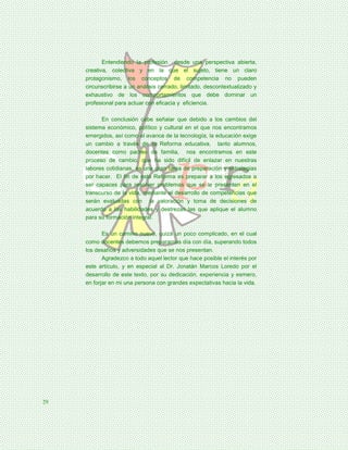 Entendiendo la profesión desde una perspectiva abierta,
     creativa, colectiva y en la que el sujeto, tiene un claro
     protagonismo, los conceptos de competencia no pueden
     circunscribirse a un análisis cerrado, limitado, descontextualizado y
     exhaustivo de los comportamientos que debe dominar un
     profesional para actuar con eficacia y eficiencia.

           En conclusión cabe señalar que debido a los cambios del
     sistema económico, político y cultural en el que nos encontramos
     emergidos, así como el avance de la tecnología, la educación exige
     un cambio a través de la Reforma educativa, tanto alumnos,
     docentes como padres de familia, nos encontramos en este
     proceso de cambio, que ha sido difícil de enlazar en nuestras
     labores cotidianas, es una gran tarea de preparación y estrategias
     por hacer. El fin de esta Reforma es preparar a los egresados a
     ser capaces para resolver problemas que se le presenten en el
     transcurso de la vida, mediante el desarrollo de competencias que
     serán evaluadas con la valoración y toma de decisiones de
     acuerdo a las habilidades y destrezas las que aplique el alumno
     para su formación integral.

            Es un camino nuevo, quizá un poco complicado, en el cual
     como docentes debemos prepararnos día con día, superando todos
     los desafíos y adversidades que se nos presentan.
            Agradezco a todo aquel lector que hace posible el interés por
     este artículo, y en especial al Dr. Jonatán Marcos Loredo por el
     desarrollo de este texto, por su dedicación, experiencia y esmero,
     en forjar en mi una persona con grandes expectativas hacia la vida.




29
 
