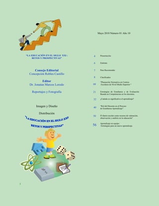 Mayo 2010 Número 01 Año 10




    “LA EDUCACIÓN EN EL SIGLO XXI :   4      Presentación
         RETOS Y PROSPECTIVAS”

                                      6      Entérate


         Consejo Editorial            7      Para Recomendar
      Concepción Robles Castillo
                                      8      Clasificados
                Editor                       “Planeación Normativa en Centros
      Dr. Jonatan Marcos Loredo       09      Escolares de Nivel Medio Superior “


        Reportajes y Fotografía       21     Estrategias de Enseñanza y de Evaluación
                                             Basada en Competencias en los docentes.

                                      32     ¿Cuándo es significativo el aprendizaje?


           Imagen y Diseño            40
                                             “Rol del Docente en el Proceso
                                             de Enseñanza-Aprendizaje”.

             Distribución
                                      50     El diario escolar como recurso de valoración,
                                             observación y análisis en la educación”

                                             Aprendizaje en equipo:
                                      56     Estrategias para un nuevo aprendizaje




3
 