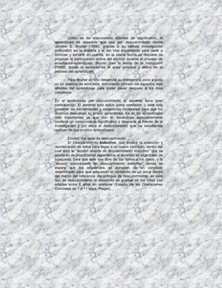 Como se ha mencionado además de significativo, el
     aprendizaje es deseable que sea por descubrimiento donde
     Jerome S. Bruner (1966), gracias a su valiosa investigación
     profundizó en la materia y le dio vital importancia para darle a
     conocer y tomarle en cuenta, en la citada teoría se requiere de
     propiciar la participación activa del alumno durante el proceso de
     enseñanza-aprendizaje. Bruner creó la teoría de la instrucción
     (1966), donde el aprendiz es el actor principal y activo en el
     proceso del aprendizaje.

             Para Bruner el niño desarrolla su inteligencia poco a poco
     en un sistema de evolución, dominando primero los aspectos más
     simples del aprendizaje para poder pasar después a los más
     complejos.

     En el aprendizaje por descubrimiento el discente tiene gran
     participación. El docente solo actúa como mediador, y éste solo
     presenta las herramientas y situaciones necesarias para que los
     alumnos descubran su propio aprendizaje. Es de los aprendizajes
     más importantes ya que con él, llevándose adecuadamente
     conlleva un conocimiento significativo y despierte el interés de la
     investigación y por ende el descubrimiento que los estudiantes
     realizan de sus propios aprendizajes.

             Existen dos tipos de descubrimiento…
             El Descubrimiento Inductivo, que implica la colección y
     reordenación de datos para llegar a un nuevo concepto, dentro del
     cual está la “lección abierta de descubrimiento inductivo” que su
     objeto es de proporcionar experiencia al aprendiz en el proceso de
     búsqueda, para que éste sea libre de dar forma a los datos; y la
     “lección estructurada de descubrimiento inductivo” donde se
     espera que los educandos se apropien de un concepto
     determinado para que adquieran el contenido de un tema dentro
     del marco del referencia del enfoque de descubrimiento, en este
     tipo de descubrimiento el desarrollo es gradual en los niños con
     edades entre 8 años en adelante (Estadio de las Operaciones
     Concretas de 7 a 11 años, Piaget).




34
 