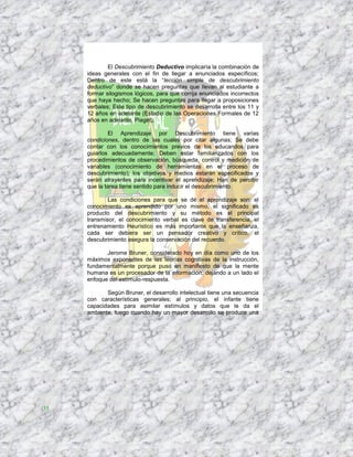 El Descubrimiento Deductivo implicaría la combinación de
     ideas generales con el fin de llegar a enunciados específicos;
     Dentro de este está la “lección simple de descubrimiento
     deductivo” donde se hacen preguntas que llevan al estudiante a
     formar silogismos lógicos, para que corrija enunciados incorrectos
     que haya hecho; Se hacen preguntas para llegar a proposiciones
     verbales; Este tipo de descubrimiento se desarrolla entre los 11 y
     12 años en adelante (Estadio de las Operaciones Formales de 12
     años en adelante, Piaget).

             El Aprendizaje por Descubrimiento tiene varias
     condiciones, dentro de las cuales por citar algunas; Se debe
     contar con los conocimientos previos de los educandos para
     guiarlos adecuadamente; Deben estar familiarizados con los
     procedimientos de observación, búsqueda, control y medición de
     variables (conocimiento de herramientas en el proceso de
     descubrimiento); los objetivos y medios estarán especificados y
     serán atrayentes para incentivar el aprendizaje; Han de percibir
     que la tarea tiene sentido para inducir el descubrimiento.

             Las condiciones para que se dé el aprendizaje son; el
     conocimiento es aprendido por uno mismo, el significado es
     producto del descubrimiento y su método es el principal
     transmisor, el conocimiento verbal es clave de transferencia, el
     entrenamiento Heurístico es más importante que la enseñanza,
     cada ser debiera ser un pensador creativo y crítico, el
     descubrimiento asegura la conservación del recuerdo.

            Jerome Bruner, considerado hoy en día como uno de los
     máximos exponentes de las teorías cognitivas de la instrucción,
     fundamentalmente porque puso en manifiesto de que la mente
     humana es un procesador de la información, dejando a un lado el
     enfoque del estímulo-respuesta.

            Según Bruner, el desarrollo intelectual tiene una secuencia
     con características generales; al principio, el infante tiene
     capacidades para asimilar estímulos y datos que le da el
     ambiente, luego cuando hay un mayor desarrollo se produce una




35
 