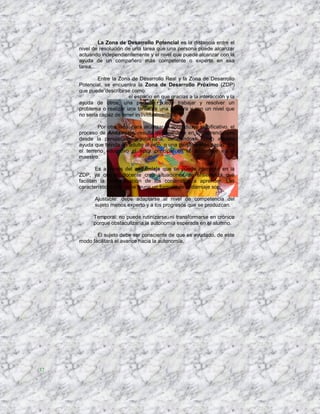 La Zona de Desarrollo Potencial es la distancia entre el
     nivel de resolución de una tarea que una persona puede alcanzar
     actuando independientemente y el nivel que puede alcanzar con la
     ayuda de un compañero más competente o experto en esa
     tarea....

             Entre la Zona de Desarrollo Real y la Zona de Desarrollo
     Potencial, se encuentra la Zona de Desarrollo Próximo (ZDP)
     que puede describirse como:
                        ...el espacio en que gracias a la interacción y la
     ayuda de otros, una persona puede trabajar y resolver un
     problema o realizar una tarea de una manera y con un nivel que
     no sería capaz de tener individualmente...

             Por otro lado, para alcanzar el aprendizaje significativo, el
     proceso de Andamiaje, resulta determinante en los aprendizajes
     desde la perspectiva vigotskyana, definiéndose como aquella
     ayuda que brinda un adulto al niño, o una persona más capaz. En
     el terreno educativo el actor principal en el andamiaje es el
     maestro.

             Es a través del andamiaje que se puede intervenir en la
     ZDP, ya que el docente crea situaciones de enseñanza que
     facilitan la internalización de los contenidos a aprender. Las
     características que debe reunir un formato de andamiaje son:

            Ajustable: debe adaptarse al nivel de competencia del
            sujeto menos experto y a los progresos que se produzcan.

           Temporal: no puede rutinizarse, ni transformarse en crónico
           porque obstaculizaría la autonomía esperada en el alumno.

            El sujeto debe ser consciente de que es ayudado, de este
     modo facilitará el avance hacia la autonomía.




37
 