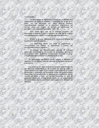 Conclusiones:
             Un aprendizaje es significativo cuando los contenidos son
     relacionados de modo no arbitrario y sustancial (no al pie de la
     letra); que se relacionan con algún aspecto existente
     específicamente relevante de la estructura cognoscitiva del
     alumno, como una imagen, un símbolo ya significativo, un
     concepto o una proposición (Ausubel; 1983 :18).
            Esto quiere decir que en el proceso educativo, es
     importante considerar lo que el individuo ya sabe de tal manera
     que establezca una relación con aquello que debe aprender.

             Bruner le da gran relevancia a la intervención directa de
     los dicentes sobre la realidad.
            Los educandos tienen una serie de experiencias y
     conocimientos que afectan su aprendizaje y pueden ser
     aprovechados para su beneficio.
             El método por descubrimiento, permite al individuo
     desarrollar habilidades en la solución de problemas, ejercitar el
     pensamiento crítico, discriminar lo importante de lo que no lo es,
     preparándolo para enfrentar los problemas de la vida.

            El aprendizaje significativo se da cuando el aprendiz lo
     descubre por el mismo y este es relevante al momento de llevarlo
     a la práctica.

             Los alumnos al ir descubriendo sus propios aprendizajes los
     van haciendo significativos en el momento en que los aplica al
     desarrollarse en un medio socio-cultural y que realmente le resulte
     beneficioso y productivo, no solamente contar con conocimientos
     bastos solo por tenerlos, aquí lo relevante es la aplicación de los
     mismos en todos y cada uno de los momentos en que se
     presenten situaciones problemáticas y que a la vez potencialicen
     las capacidades de los aprendices para lograr el fin deseado (la
     felicidad).




38
 