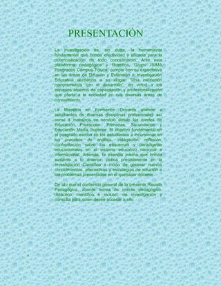 PRESENTACIÓN
    La investigación es, sin duda, la herramienta
    fundamental que brinda efectividad y eficacia para la
    potencialización de todo conocimiento. Ante esta
    plataforma pedagógica y filosófica, Grupo ISIMA
    Posgrados Campus Toluca, cumple con su expectativa
    en las áreas de Difusión y Extensión e Investigación
    Educativa aludiendo a su slogan “Una institución
    comprometida con el desarrollo”, en virtud a los
    espacios abiertos de capacitación y profesionalización
    que oferta a la sociedad en sus diversas áreas de
    conocimiento.

    La Maestría en Formación Docente atiende a
    estudiantes de diversas disciplinas profesionales así
    como a maestros en servicio desde los niveles de
    Educación Preescolar, Primarias, Secundarias y
    Educación Media Superior. El objetivo fundamental en
    el posgrado estriba en los estudiantes a incursionar en
    los procesos de análisis, indagación, reflexión,
    confrontación sobre los esquemas y paradigmas
    educacionales en el sistema educativo nacional e
    internacional. Además, la esencia misma que brinda
    sustento a lo anterior, radica precisamente en la
    Investigación Científica a modo de generar nuevos
    conocimientos, alternativas y estrategias de solución a
    los problemas presentados en el quehacer docente.

    De ahí que el contenido general de la presente Revista
    Pedagógica, aborde temas de interés pedagógico,
    didáctico, científico e incluso, de investigación y
    consulta para quien desee accesar a ello.




4
 