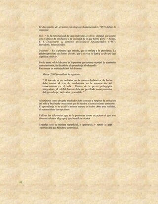 El diccionario de términos psicológicos fundamentales (1997) define lo
     siguiente:

     Rol.- “ Es la personalidad de cada individuo, es decir, el papel que asume
     con el objeto de amoldarse a la sociedad de la que forma parte. “ Bruno,
     F. J. Diccionario de términos psicológicos fundamentales. (1997).
     Barcelona. Paidós Studio.

     Docente.- “ Es la persona que enseña, que se refiere a la enseñanza. La
     palabra proviene del latino docens, que a su vez se deriva de docere que
     significa enseñar.“

     Por lo tanto rol del docente es la persona que asume su papel de transmitir
     conocimientos, facilitándole el aprendizaje al educando.
     Para entrar en materia del rol del docente:

        Matos (2002) considera lo siguiente:

        “ El docente es un mediador no de manera declarativa, de hecho
        debe asumir el reto de involucrarse en la construcción del
        conocimiento en el aula. Dentro de la praxis pedagógica
        integradora, el rol del docente debe ser percibido como promotor
        del aprendizaje, motivador y sensible. ”


     Al referirse como docente mediador debe conocer y respetar la evolución
     del niño y facilitarle situaciones que lo ayuden al conocimiento constante.
     El aprendizaje no se da de la misma manera en todos. Ante esta realidad,
     el maestro tiene dos opciones:

     Utilizar las diferencias que se le presentan como un potencial que trae
     diversos talentos al grupo y que beneficia a todos.

     Tratarlas sólo de manera superficial, o ignorarlas, y perder la gran
     oportunidad que brinda la diversidad.




41
 