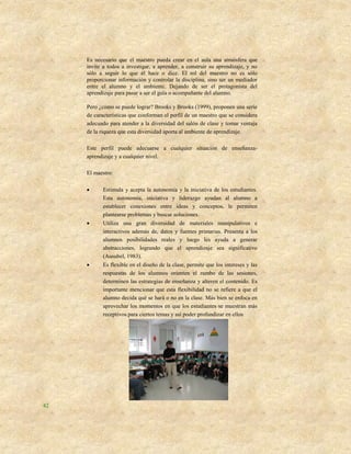 Es necesario que el maestro pueda crear en el aula una atmósfera que
     invite a todos a investigar, a aprender, a construir su aprendizaje, y no
     sólo a seguir lo que él hace o dice. El rol del maestro no es sólo
     proporcionar información y controlar la disciplina, sino ser un mediador
     entre el alumno y el ambiente. Dejando de ser el protagonista del
     aprendizaje para pasar a ser el guía o acompañante del alumno.

     Pero ¿cómo se puede lograr? Brooks y Brooks (1999), proponen una serie
     de características que conforman el perfil de un maestro que se considera
     adecuado para atender a la diversidad del salón de clase y tomar ventaja
     de la riqueza que esta diversidad aporta al ambiente de aprendizaje.

     Este perfil puede adecuarse a cualquier situación de enseñanza-
     aprendizaje y a cualquier nivel.

     El maestro:

          Estimula y acepta la autonomía y la iniciativa de los estudiantes.
           Esta autonomía, iniciativa y liderazgo ayudan al alumno a
           establecer conexiones entre ideas y conceptos, le permiten
           plantearse problemas y buscar soluciones.
          Utiliza una gran diversidad de materiales manipulativos e
           interactivos además de, datos y fuentes primarias. Presenta a los
           alumnos posibilidades reales y luego les ayuda a generar
           abstracciones, logrando que el aprendizaje sea significativo
           (Ausubel, 1983).
          Es flexible en el diseño de la clase, permite que los intereses y las
           respuestas de los alumnos orienten el rumbo de las sesiones,
           determinen las estrategias de enseñanza y alteren el contenido. Es
           importante mencionar que esta flexibilidad no se refiere a que el
           alumno decida qué se hará o no en la clase. Más bien se enfoca en
           aprovechar los momentos en que los estudiantes se muestran más
           receptivos para ciertos temas y así poder profundizar en ellos




42
 