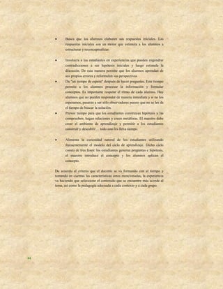      Busca que los alumnos elaboren sus respuestas iníciales. Las
           respuestas iníciales son un motor que estimula a los alumnos a
           estructurar y reconceptualizar.

          Involucra a los estudiantes en experiencias que pueden engendrar
           contradicciones a sus hipótesis iníciales y luego estimula la
           discusión. De esta manera permite que los alumnos aprendan de
           sus propios errores y reformulen sus perspectivas
          Da "un tiempo de espera" después de hacer preguntas. Este tiempo
           permite a los alumnos procesar la información y formular
           conceptos. Es importante respetar el ritmo de cada alumno. Hay
           alumnos que no pueden responder de manera inmediata y si no los
           esperamos, pasarán a ser sólo observadores puesto que no se les da
           el tiempo de buscar la solución.
          Provee tiempo para que los estudiantes construyan hipótesis y las
           comprueben, hagan relaciones y creen metáforas. El maestro debe
           crear el ambiente de aprendizaje y permitir a los estudiantes
           construir y descubrir… todo esto les lleva tiempo.

          Alimenta la curiosidad natural de los estudiantes utilizando
           frecuentemente el modelo del ciclo de aprendizaje. Dicho ciclo
           consta de tres fases: los estudiantes generan preguntas e hipótesis,
           el maestro introduce el concepto y los alumnos aplican el
           concepto.

     De acuerdo al criterio que el docente se va formando con el tiempo y
     tomando en cuentas las características antes mencionadas, la experiencia
     va haciendo que seleccione el contenido que se encuentre más acorde al
     tema, así como la pedagogía adecuada a cada contexto y a cada grupo.




44
 