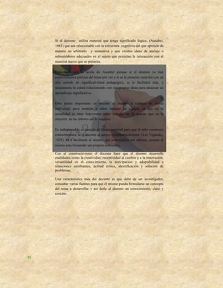 Si el docente utiliza material que tenga significado lógico, (Ausubel,
     1963) que sea relacionable con la estructura cognitiva del que aprende de
     manera no arbitraria y sustantiva y que existan ideas de anclaje o
     subsumidores adecuados en el sujeto que permitan la interacción con el
     material nuevo que se presenta.

     Concuerdo con la teoría de Ausubel porque si el alumno ya trae
     conocimientos previos del tema por ver y si se le presenta material con un
     alto sentido de significatividad pedagógico, se le facilitará más, y
     únicamente lo estará relacionando con sus propias ideas para alcanzar un
     aprendizaje significativo.

     Otro punto importante es enseñar al alumno a trabajar de forma
     individual, pero también a saber trabajar en equipo, ya que en la
     actualidad es muy importante saber trabajar en él, puesto que en la
     mayoría de las labores así lo requiere.

     Es indispensable el manejo de ideas, material para que el niño construya
     conocimientos, si el docente se apoya del constructivismo (Lev Vigotsky,
     1925), va a facilitarle al alumno que potencialice sus saberes, porque el
     mismo esta formando sus propios conceptos.

     Con el constructivismo el docente hace que el alumno desarrolle
     cualidades como la creatividad, receptividad al cambio y a la innovación,
     versatilidad en el conocimiento, la anticipación y adaptabilidad a
     situaciones cambiantes, actitud crítica, identificación y solución de
     problemas.

     Una característica más del docente es que debe de ser investigador,
     consultar varias fuentes para que él mismo pueda formularse un concepto
     del tema a desarrollar y así darle al alumno un conocimiento, claro y
     conciso.




45
 