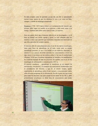 Se debe aceptar como un aprendiz ya que día con día va aprendiendo
     nuevas cosas, aparte de que los alumnos lo van a ver como un líder,
     siempre y cuando se mantenga actualizado.

     Pestalozzi (1746- 1827) hacía énfasis en la preparación del maestro que
     primero debe lograr un cambio en su persona y debe tener amor a su
     trabajo. También debe haber amor entre el niño y el maestro.

     Esto nos quiere decir que el docente debe de ser un investigador, y si él
     hace su trabajo con cariño, agrado y gusto, se verá reflejado ante sus
     alumnos y estos van a percibir que realmente el docente está interesado en
     que ellos aprendan de la mejor manera.

     El docente debe de estar preparado para el uso de las nuevas tecnologías,
     tanto para fines de aprendizaje en el aula, como para su propio
     aprendizaje personal, ya que si les brinda un uso didáctico adecuado, al
     alumno le va a parecer divertido aprender los conocimientos a través de
     algo nuevo y novedoso, no tan tedioso como lo fué con el conductismo
     (Watson, 1914) que el profesor únicamente se limitaba a la modificación
     de conductas dejando de lado los procesos. En cambio, con el uso de las
     tecnologías de información y comunicación (TIC´s).
     El proceso enseñanza – aprendizaje se transforma en un espacio de
     articulación, vinculación y el compartir de experiencias mediatizados con
     la coordinación del docente, y que él, al mismo tiempo, aporte
     experiencias de aprendizaje sobre el uso, manejo y conocimientos vastos
     sobre diversos programas de la información. De ahí el gran reto que existe
     para todos los maestros, que para asumir un rol dentro de las TIC´s, debe
     primeramente actualizarse en dicha área de conocimiento para poder
     compartir a los demás.




46
 