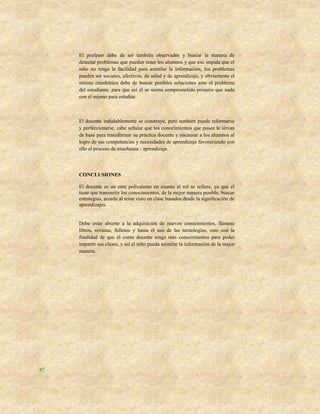 El profesor debe de ser también observador y buscar la manera de
     detectar problemas que puedan tener los alumnos y que eso impida que el
     niño no tenga la facilidad para asimilar la información, los problemas
     pueden ser sociales, afectivos, de salud y de aprendizaje, y obviamente el
     mismo catedrático debe de buscar posibles soluciones ante el problema
     del estudiante, para que así él se sienta comprometido primero que nada
     con el mismo para estudiar.



     El docente indudablemente se construye, pero también puede reformarse
     y perfeccionarse, cabe señalar que los conocimientos que posee le sirvan
     de base para transformar su práctica docente y encausar a los alumnos al
     logro de sus competencias y necesidades de aprendizaje favoreciendo con
     ello el proceso de enseñanza - aprendizaje.



     CONCLUSIONES

     El docente es un ente polivalente en cuanto al rol se refiere, ya que él
     tiene que transmitir los conocimientos, de la mejor manera posible, buscar
     estrategias, acorde al tema visto en clase basados desde la significación de
     aprendizajes.


     Debe estar abierto a la adquisición de nuevos conocimientos, llámese
     libros, revistas, folletos y hasta el uso de las tecnologías, esto con la
     finalidad de que él como docente tenga más conocimientos para poder
     impartir sus clases, y así el niño pueda asimilar la información de la mejor
     manera.




47
 