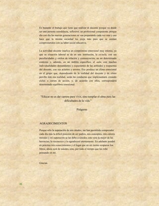 Es bastante el trabajo que tiene que realizar el docente porque va desde
     ser una persona autodidacta, reflexivo, un profesional competente, porque
     día con día las nuevas generaciones se van preparando cada vez más y eso
     hace que la misma sociedad les exija más para que se sientan
     comprometidos con su labor social educativa.


     La actividad docente implica un compromiso emocional muy intenso, ya
     que su situación laboral se da en una institución, la escuela, con sus
     peculiaridades y estilos de relación y comunicación, en un determinado
     contexto y, además, en un ámbito específico, el aula, con muchas
     individualidades demandantes y expectantes de las actitudes y respuestas
     del docente, con sus aciertos y errores. Eso produce un clima emocional
     en el grupo que, dependiendo de la realidad del docente y de cómo
     percibe éste esa realidad, serán las conductas que implementará, creando
     ciclos o cursos de acción, y, de acuerdo con ellos, corresponderá
     determinado equilibrio emocional.



      "Educar no es dar carrera para vivir, sino templar el alma para las
                          dificultades de la vida."


                                         Pitágoras



     AGRADECIMIENTOS

     Porque sólo la superación de mis ideales, me han permitido comprender
     cada día más la difícil posición de ser padres, mis conceptos, mis calores
     morales y mi superación se las debo a ustedes; esto será la mejor de las
     herencias; lo reconozco y lo agradeceré eternamente. En adelante pondré
     en práctica mis conocimientos y el lugar que en mi mente ocuparon los
     libros, ahora será de ustedes, esto, por todo el tiempo que les robé
     pensando en mí.


     Gracias.




48
 
