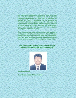 Los alumnos investigadores autores de cada tema, que
    con sus aportaciones y experiencias en el proceso
    Enseñanza-Aprendizaje, al igual que su servidor en
    calidad de Tutor y Catedrático de la Maestría en
    Formación Docente, esperamos que los artículos aquí
    publicados les sean de utilidad, interés y agrado, pero que
    al mismo tiempo, contribuya a cumplir sus expectativas,
    sean estos dentro del terreno de sus estudios,
    investigación o práctica docente.

    En el momento que usted, querido lector, haya revisado y
    analizado un solo artículo, estaremos en el entendido que
    nuestros esfuerzos han caído en tierra fértil y prodigiosa.
    Solo nos resta externarle nuestros agradecimientos por
    formar parte de nosotros: “Un investigador y lector más”.



      “EN GRUPO ISIMA POSGRADOS, NO SOMOS LOS
        ÚNICOS; PERO MARCAMOS LA DIFERENCIA”




    Respetuosamente

    Dr. en Educ. Jonatán Marcos Loredo




5
 