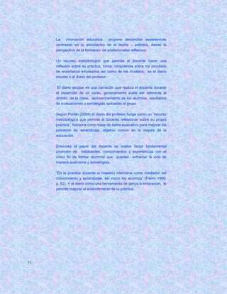 La    innovación educativa     propone desarrollar experiencias
     centradas en la articulación de la teoría – práctica, desde la
     perspectiva de la formación de profesionales reflexivos.

     Un recurso metodológico que permite al docente hacer una
     reflexión sobre su práctica, tomar consciencia sobre los procesos
     de enseñanza empleados así como de los modelos; es el diario
     escolar o el diario del profesor.

     El diario escolar es una narración que realiza el docente durante
     el desarrollo de un curso, generalmente suele ser referente al
     ámbito de la clase, aprovechamiento de los alumnos, resultados
     de evaluaciones o estrategias aplicadas al grupo.

     Según Porlán (2004) el diario del profesor funge como un “recurso
     metodológico que permite al docente reflexionar sobre su propia
     práctica”, funciona como base de datos evaluativo para mejorar los
     procesos de aprendizaje, objetivo común en la mejora de la
     educación.

     Entonces el papel del docente se vuelve factor fundamental
     promotor de habilidades, conocimientos y experiencias con el
     único fin de formar alumnos que puedan enfrentar la vida de
     manera autónoma y autodirigida.

     “En la práctica docente el maestro interviene como mediador del
     conocimiento y aprendizaje, así como los alumnos” (Fierro 1999,
     p. 62). Y el diario como una herramienta de apoyo e innovación, le
     permite mejorar el entendimiento de la práctica.




51
 