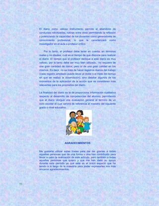 El diario como valioso instrumento permite el abandono de
     conductas robotizadas, rutinas entre otras permitiendo la reflexión
     y potenciando la capacidad de los docentes como generadores de
     conocimiento profesional, lo que le caracterizará como
     investigador en el aula o profesor crítico.

         Por lo tanto, el profesor debe tener en cuenta, en términos
     reales y no ideales, cuál es el tiempo de que dispone para realizar
     el diario. El tiempo que el profesor dedique a este diario es muy
     valioso, por lo tanto debe ser muy bien utilizado, no requiere de
     una gran cantidad de datos, pero sí de una gran calidad en los
     mismos. Es decir, no se trata de hacer registros diarios del trabajo
     (cada registro ampliado puede llevar el doble o el triple del tiempo
     en que se realizó la observación), sino detallar algunos de los
     momentos de la aplicación de la acción que se consideren más
     relevantes para los propósitos del diario.

     La finalidad del diario es la de proporciona información cualitativa
     respecto al desarrollo de competencias del alumno, permitiendo
     que el diario otorgue una evaluación general al termino de un
     ciclo escolar el cual servirá de referencia al maestro del siguiente
     grado o nivel educativo




                           AGRADECIMIENTOS


     Me gustaría utilizar estas líneas para dar las gracias a todas
     aquellas personas que de una forma u otra han contribuido para
     llevar a cabo la realización de este artículo, pero también a todas
     aquellas personas que quiero y que me han dado su apoyo
     durante este período ya que este es el único espacio que he
     tenido a lo largo de la maestría para poder expresarles mis más
     sinceros agradecimientos.




53
 