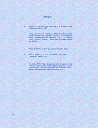 Bibliografía




        Blanco I. (1997) Hay más dentro de ti. El universo de la
         inteligencia. México: GER.


        Fierro, C., Fortoul, B. y Rosas, L. (1999). Transformando la
         práctica docente. Una propuesta basada en la investigación
         acción. Fundamentos del programa. En G. S., Trujillo
         (comp.) Práctica Docente y Calidad en la Educación Básica
         (pp. 55-74).



        Porlán, R. (2004). El diario del profesor. España: Diada


        Saint – Onge, M. (2000). Yo explico pero ellos……….
         ¿aprenden? México: SEP



        Travé, G. (1996). “Consideraciones sobre la utilización de
         Técnicas e Instrumentos de Investigación Educativa para la
         Evaluación de Unidades Didácticas de Contenido Social”.
         Revista Investigación en la Escuela, 30 (pp. 87-97).




54
 