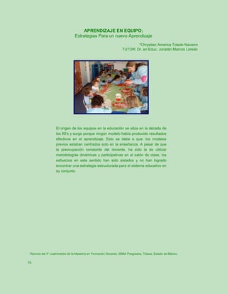 APRENDIZAJE EN EQUIPO:
                                Estrategias Para un nuevo Aprendizaje
                                                                          *Chrystian America Toledo Navarro
                                                                  TUTOR: Dr. en Educ. Jonatán Marcos Loredo




                   El origen de los equipos en la educación se sitúa en la década de
                   los 80’s y surge porque ningún modelo había producido resultados
                   efectivos en el aprendizaje. Esto se debe a que: los modelos
                   previos estaban centrados solo en la enseñanza. A pesar de que
                   la preocupación constante del docente, ha sido la de utilizar
                   metodologías dinámicas y participativas en el salón de clase, los
                   esfuerzos en este sentido han sido aislados y no han logrado
                   encontrar una estrategia estructurada para el sistema educativo en
                   su conjunto.




*Alumna del 4° cuatrimestre de la Maestría en Formación Docente, ISIMA Posgrados, Toluca, Estado de México.


56
 