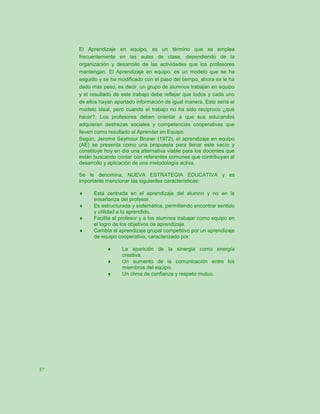 El Aprendizaje en equipo, es un término que se emplea
     frecuentemente en las aulas de clase, dependiendo de la
     organización y desarrollo de las actividades que los profesores
     mantengan. El Aprendizaje en equipo, es un modelo que se ha
     seguido y se ha modificado con el paso del tiempo, ahora se le ha
     dado más peso, es decir, un grupo de alumnos trabajan en equipo
     y el resultado de este trabajo debe reflejar que todos y cada uno
     de ellos hayan aportado información de igual manera. Esto sería el
     modelo ideal, pero cuando el trabajo no ha sido recíproco ¿qué
     hacer?. Los profesores deben orientar a que sus educandos
     adquieran destrezas sociales y competencias cooperativas que
     lleven como resultado al Aprender en Equipo.
     Según, Jerome Seymour Bruner (1972), el aprendizaje en equipo
     (AE) se presenta como una propuesta para llenar este vacío y
     constituye hoy en día una alternativa viable para los docentes que
     están buscando contar con referentes comunes que contribuyan al
     desarrollo y aplicación de una metodología activa.

     Se le denomina, NUEVA ESTRATEGIA EDUCATIVA y es
     importante mencionar las siguientes características:

          Está centrada en el aprendizaje del alumno y no en la
           enseñanza del profesor.
          Es estructurada y sistemática, permitiendo encontrar sentido
           y utilidad a lo aprendido.
          Facilita al profesor y a los alumnos trabajar como equipo en
           el logro de los objetivos de aprendizaje.
          Cambia el aprendizaje grupal competitivo por un aprendizaje
           de equipo cooperativo, caracterizado por:

                      La aparición de la sinergia como energía
                       creativa.
                      Un aumento de la comunicación entre los
                       miembros del equipo.
                      Un clima de confianza y respeto mutuo.




57
 