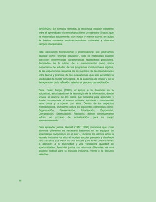 SINERGIA: En tiempos remotos, la recíproca relación existente
     entre el aprendizaje y la enseñanza tiene un estrecho vínculo, que
     se materializa actualmente, con mayor y menor suerte, en aulas
     de bastos contextos socio-económicos, culturales y diversos
     campos disciplinares.


     Esta asociación bidireccional y potenciadora; que podríamos
     bautizar como “sinergia educativa”, solo se materializa cuando
     coexisten determinadas características facilitadoras peculiares,
     disociadas de la rutina, de la memorización como único
     mecanismo de estudio, de los programas institucionales rígidos,
     de las experiencias alejadas de los pupitres, de las disociaciones
     entre teoría y práctica, de las evaluaciones que solo acreditan la
     posibilidad de repetir conceptos, de la ausencia de crítica y de la
     desaparición de la reflexión, referido al proceso de meditación.

     Para, Peter Senge (1990), el apoyo a la docencia en la
     actualidad, esta basado en la tecnología de la información, donde
     provee al alumno de los datos que necesita para aprender y
     donde corresponde al mismo profesor ayudarle a comprender
     esos datos y a operar con ellos. Dentro de los aspectos
     metodológicos, el docente utiliza las siguientes estrategias como:
     Organización,      Preservación,      Priorización,     Exposición,
     Composición, Estimulación, Rediseño, donde continuamente
     sufren un proceso de actualización, para su mejor
     aprovechamiento.

     Para aprender juntos, Garratt (1987, 1990) menciona que -“con
     alumnos diferentes es necesario basarnos en los equipos de
     aprendizaje cooperativo en el aula”-. Durante los últimos años la
     escuela inclusiva ha sido el modelo escolar pensado y diseñado
     para aquellos que creen en una escuela para todos, promoviendo
     la atención a la diversidad y una verdadera igualdad de
     oportunidades. Aprender juntos con alumnos diferentes, es una
     apuesta radical para la escuela inclusiva, frente a la escuela
     selectiva




58
 