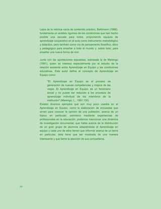 Lejos de la retórica vacía de contenido práctico, Bahlmann (1988),
     fundamenta un análisis riguroso de las condiciones que han hecho
     posible una escuela para todos, proponiendo equipos de
     aprendizaje cooperativo en el aula como instrumento metodológico
     y didáctico, pero también como vía de pensamiento filosófico, ético
     y pedagógico para enseñar a todo el mundo y, sobre todo, para
     enseñar una nueva forma de vivir.

     Junto con las aportaciones expuestas, sobresale la de Marengo
     (1991), quien se interesa especialmente por el estudio de la
     relación existente entre Aprendizaje en Equipo y las condiciones
     educativas. Este autor define el concepto de Aprendizaje en
     Equipo como:

           "El Aprendizaje en Equipo es el proceso de
           generación de nuevas competencias y mejora de las
           viejas. El Aprendizaje en Equipo, es un fenómeno
           social y no puede ser reducido a los procesos de
           aprendizaje individual de los miembros de la
           institución" (Marengo, L., 1991:130)
     Existen diversos ejemplos que son muy poco usados en el
     Aprendizaje en Equipo, como la elaboración de encuestas que
     sirven para conocer la opinión de una población, acerca de un
     tópico en particular; asimismo mediante experiencias de
     profesionales en la educación, podemos mencionar una dinámica
     de investigación documental, que habla acerca de la distribución
     de un gran grupo de alumnos adaptándose al Aprendizaje en
     equipo y cada uno de ellos tienen que informar acerca de un tema
     en particular, ésta tiene que ser mostrada de una manera
     interesante y que llame la atención de sus compañeros.




59
 