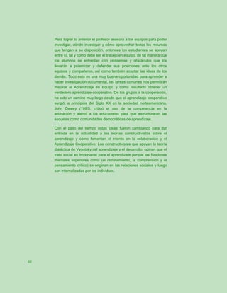 Para lograr lo anterior el profesor asesora a los equipos para poder
     investigar, dónde investigar y cómo aprovechar todos los recursos
     que tengan a su disposición, entonces los estudiantes se apoyan
     entre sí, tal y como debe ser el trabajo en equipo, de tal manera que
     los alumnos se enfrentan con problemas y obstáculos que los
     llevarán a polemizar y defender sus posiciones ante los otros
     equipos y compañeros, así como también aceptar las ideas de los
     demás. Todo esto es una muy buena oportunidad para aprender a
     hacer investigación documental, las tareas comunes nos permitirán
     mejorar el Aprendizaje en Equipo y como resultado obtener un
     verdadero aprendizaje cooperativo. De los grupos a la cooperación,
     ha sido un camino muy largo desde que el aprendizaje cooperativo
     surgió, a principios del Siglo XX en la sociedad norteamericana,
     John Dewey (1995), criticó el uso de la competencia en la
     educación y alentó a los educadores para que estructuraran las
     escuelas como comunidades democráticas de aprendizaje.

     Con el paso del tiempo estas ideas fueron cambiando para dar
     entrada en la actualidad a las teorías constructivistas sobre el
     aprendizaje y cómo fomentan el interés en la colaboración y el
     Aprendizaje Cooperativo. Los constructivistas que apoyan la teoría
     dialéctica de Vygotsky del aprendizaje y el desarrollo, opinan que el
     trato social es importante para el aprendizaje porque las funciones
     mentales superiores como (el razonamiento, la comprensión y el
     pensamiento crítico) se originan en las relaciones sociales y luego
     son internalizadas por los individuos.




60
 