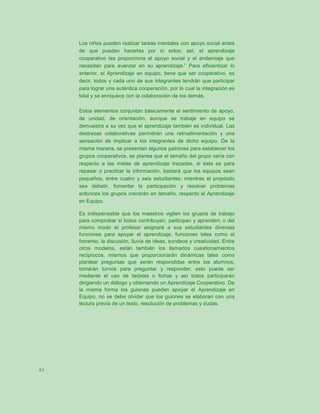 Los niños pueden realizar tareas mentales con apoyo social antes
     de que puedan hacerlas por sí solos; así, el aprendizaje
     cooperativo les proporciona el apoyo social y el andamiaje que
     necesitan para avanzar en su aprendizaje.” Para eficientizar lo
     anterior, el Aprendizaje en equipo, tiene que ser cooperativo, es
     decir, todos y cada uno de sus integrantes tendrán que participar
     para lograr una auténtica cooperación, por lo cual la integración es
     total y se enriquece con la colaboración de los demás.

     Estos elementos conjuntan básicamente el sentimiento de apoyo,
     de unidad, de orientación, aunque se trabaje en equipo se
     demuestra a su vez que el aprendizaje también es individual. Las
     destrezas colaborativas permitirán una retroalimentación y una
     sensación de implicar a los integrantes de dicho equipo. De la
     misma manera, se presentan algunos patrones para establecer los
     grupos cooperativos, se planea que el tamaño del grupo varía con
     respecto a las metas de aprendizaje trazadas, si ésta es para
     repasar o practicar la información, bastará que los equipos sean
     pequeños, entre cuatro y seis estudiantes; mientras el propósito
     sea debatir, fomentar la participación y resolver problemas
     entonces los grupos crecerán en tamaño, respecto al Aprendizaje
     en Equipo.

     Es indispensable que los maestros vigilen los grupos de trabajo
     para comprobar si todos contribuyen, participan y aprenden; o del
     mismo modo el profesor asignará a sus estudiantes diversas
     funciones para apoyar el aprendizaje, funciones tales como el
     fomento, la discusión, lluvia de ideas, sondeos y creatividad. Entre
     otros modelos, están también los llamados cuestionamientos
     recíprocos, mismos que proporcionarán dinámicas tales como
     plantear preguntas que serán respondidas entre los alumnos,
     tomarán turnos para preguntar y responder, esto puede ser
     mediante el uso de tarjetas o fichas y así todos participarán
     dirigiendo un diálogo y obteniendo un Aprendizaje Cooperativo. De
     la misma forma los guiones pueden apoyar el Aprendizaje en
     Equipo, no se debe olvidar que los guiones se elaboran con una
     lectura previa de un texto, resolución de problemas y dudas.




61
 