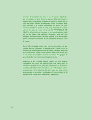 A manera de conclusión este tema es uno de los mas importantes
     que he notado a lo largo del curso, ya que debemos enseñar a
     nuestros alumnos a trabajar en equipo y no solo en el aula sino en
     todos los niveles sociales, el trabajo en equipo, nos ayuda a ser
     mas tolerantes y a obtener aprendizaje por medio de otras
     personas. Desde un punto de vista muy personal los autores
     retoman los aspectos más relevantes del APRENDIZAJE EN
     EQUIPO, así también, se menciona en forma metodológica, cada
     uno de los pasos que debemos considerar para que esta
     estrategia educativa tenga un mejor alcance y de esa manera
     genere un mejor conocimiento de las actividades dentro del salón
     de clases.


     Como toda estrategia, debe estar bien fundamentada, ya que
     muchos alumnos confunden el Aprendizaje en Equipo, como un
     momento de esparcimiento porque se sienten confiados dentro del
     grupo de alumnos, para lo cual el docente debe estar al tanto que
     no se rompa la disciplina, cuando se formen los grupos de
     aprendizaje. Es una excelente estrategia de estudio.

     Agradezco al Dr. Jonatán Marcos Loredo, por sus atinados
     comentarios, así como las observaciones que realizó para la
     elaboración de este articulo, ya que su experiencia en la docencia
     permite que la información presentada sea confiable para futuras
     consultas, así mismo, sea una alternativa para que las próximas
     generaciones de docentes, contribuyan al mejoramiento de la
     educación y la calidad en la enseñanza – aprendizaje.




63
 