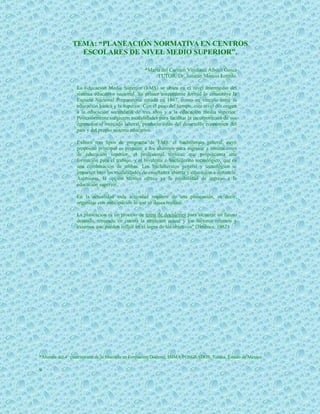 TEMA: “PLANEACIÓN NORMATIVA EN CENTROS
                 ESCOLARES DE NIVEL MEDIO SUPERIOR”.

                                                  *María del Carmen Viridiana Albiter Gasca
                                                       TUTOR: Dr. Jonatán Marcos Loredo.

                  La Educación Media Superior (EMS) se ubica en el nivel intermedio del
                  sistema educativo nacional. Su primer antecedente formal lo constituye la
                  Escuela Nacional Preparatoria creada en 1867, como un vínculo entre la
                  educación básica y la superior. Con el paso del tiempo, este nivel dio origen
                  a la educación secundaria de tres años y a la educación media superior.
                  Posteriormente surgieron modalidades para facilitar la incorporación de sus
                  egresados al mercado laboral, producto éstas del desarrollo económico del
                  país y del propio sistema educativo.

                  Existen tres tipos de programa de EMS: el bachillerato general, cuyo
                  propósito principal es preparar a los alumnos para ingresar a instituciones
                  de educación superior, el profesional técnico, que proporciona una
                  formación para el trabajo, y el bivalente o bachillerato tecnológico, que es
                  una combinación de ambas. Los bachilleratos general y tecnológico se
                  imparten bajo las modalidades de enseñanza abierta y educación a distancia.
                  Asimismo, la opción técnica ofrece ya la posibilidad de ingreso a la
                  educación superior.

                  En la actualidad toda actividad requiere de una planeación, es decir,
                  organizar con anticipación lo que se desea realizar.

                  La planeación es un proceso de toma de decisiones para alcanzar un futuro
                  deseado, teniendo en cuenta la situación actual y los factores internos y
                  externos que pueden influir en el logro de los objetivos" (Jiménez, 1982).




*Alumna del 4° cuatrimestre de la Maestría en Formación Docente, ISIMA POSGRADOS, Toluca, Estado de México.

9
 