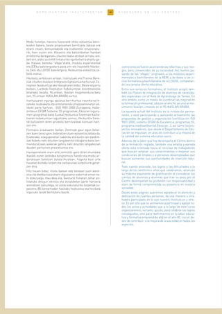 40B E R R I K U N T Z A K I K A S T E T X E E T A N N O V E D A D E S E N L O S C E N T R O S
Modu honetan, hasiera hasieratik ohiko eskaintza tekni-
koekin batera, beste proposamen berritzaile batzuk ere
ezarri zituen, komunikabide eta irudiarekin erlazionatu-
rik, hain zuzen ere. Klaustro eta batzordeetan hainbat
erreforma bereganatu zituzten baita zenbait arrisku ere,
beti ere, aldez aurretik finkaturiko eginbeharra ahaztu ga-
be. Halaxe, berezko "efepe"etatik, modulu esperimental
eta IEEko batxilergoetara pasa zen eta hauetatik Hezike-
ta Ziklo eta LOGSE batxilergora, Hezkuntza-eskaintza za-
bala osatuz.
Heziketa zerbitzuen artean, Institutuak ere Premia Bere-
ziakzituztenikasleenIntegrazioEgitasmoahartuzuenZe-
reginen Ikaskuntzarako Ikasgelaren bidez. Beste esparru
batean, Lanbide-Heziketan hobekuntzak koordinatzeko
bitarteko bezala, 94.urtean, Ikaslan mugimendura batu
zen, 95.urtean IKASLAN ARABA sortuz.
Institutuaren egungo apustua berrikuntza iraunkorra lit-
zateke, kudeaketa eta antolamendu proposamenetan ak-
tiboki parte hartzen, (ISO 9001:2000 Ziurtapena, Hobe-
zintasun EFQM Sistema, 5S programak, Ekoscan inguru-
men-programa) baita Euskal Hezkuntza Sisteman Kalita-
tearen hobekuntzan laguntzeko asmoz, Hezkuntza Saile-
tik bultzatzen diren proiektu berritzaileak kontuan hart-
zen ere.
Formazio arautuaren baitan, Zentroak gaur egun betet-
zen duen lanaz gain, bideratzen duen eskaintza zabala da.
Esaterako, ezagupenetan sakondu eta euren lan-baldint-
zak hobetu nahi dituzten langileen birziklapena baita lan-
munduratzean aukerak gehitu nahi dituzten langabezian
dauden pertsonen prestakuntza ere.
Hastapenetatik orain arte zentrotik igaro diren ehundaka
ikaslek euren lanbidea konpromezu handiz eta modu ar-
duratsuan betetzen dutela ikustean, hogeita bost urte
hauetan bizitako lorpen eta zailtasunak konpliturik gerat-
zen dira.
Hitz hauen bidez, modu batean edo bestean zuen atent-
zioa eta dedikazioa eskaini diguzuenoi eskerrak eman na-
hi dizkizuegu. Hau dela eta, ikasturte honetan zehar an-
tolatuko ditugun ekintza eta ekitaldietan parte hartzera
animatzen zaituztegu, ez soilik eskuraturiko lorpenak os-
patzera, 80.hamarkadan hasitako hezkuntza eta heziketa
inguruko lanak berrestera baizik.
comisiones se fueron asumiendo las reformas, y sus ries-
gos, pero convencidos de su necesidad. Así, fuimos pa-
sando de las "efepés" originales, a los módulos experi-
mentales y bachilleratos de la REM, y de éstos a los ci-
clos formativos y bachilleratos de la LOGSE, completan-
do una amplia oferta educativa.
Entre sus servicios formativos, el Instituto acogió tam-
bién los Planes de integración de alumnos de necesida-
des especiales con el Aula de Aprendizaje de Tareas. En
otro ámbito, como un medio de coordinar las mejoras en
la formación profesional, allá por el año 94, se unió al mo-
vimiento Ikaslan, creando en el 95 IKASLAN ARABA.
La apuesta actual del Instituto es la innovación perma-
nente, y está participando y aplicando activamente las
propuestas de gestión y organización (certificación ISO
9001:2000, sistema EFQM de Excelencia, programas 5S,
programa medioambiental Ekoscan...), así como los pro-
yectos innovadores, que desde el Departamento de Edu-
cación se impulsan, en aras de contribuir a la mejora de
la calidad del sistema educativo vasco.
Además de la labor que hoy desempeña el Centro dentro
de la formación reglada, también una amplia y variada
oferta está orientada hacia el reciclaje de trabajadores
que buscan ampliar sus conocimientos o mejorar sus
condiciones de empleo y a personas desempleadas que
buscan aumentar sus oportunidades de inserción labo-
ral.
Todo cuanto antecede, los logros y las dificultades a lo
largo de los veinticinco años que celebramos, alcanzan
su máximo exponente de gratificación al considerar los
cientos de alumnos y alumnas que tras su paso por el
Centro desempeñan su profesión con responsabilidad y
viven de forma comprometida su presencia en nuestra
sociedad.
Desde estas páginas queremos agradecer la atención y
dedicación de cuantas personas, de una manera u otra,
habéis participado en lo que nuestro Instituto es y ofre-
ce. Es por ello que os animamos a participar y apoyar to-
dos los actos y actividades que a lo largo de este curso
organizaremos, no tanto, quizás, para celebrar los logros
conseguidos, sino para reafirmarnos en la labor educa-
tiva y formativa emprendida allá en el año 80, con el de-
seo de contribuir a la mejora de la sociedad en todos los
aspectos.
 