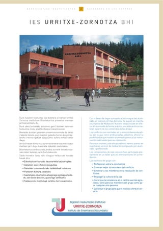 41B E R R I K U N T Z A K I K A S T E T X E E T A N N O V E D A D E S E N L O S C E N T R O S
I E S UU RR RR II TT XX EE -- ZZ OO RR NN OO TT ZZ AA B H I
Gure ikasleen hezkuntza oso batetara jo nahian Urritxe
Zornotza Institutuak Bitartekaritza proiektua martxan
jartzea pentsatu du.
Gure ideia (arloetako edukinez gain) ikasleei baloreen
hezkuntza modu praktiko batean eskaintzea da.
Bestalde, bizitzan gatazken presentzia normala da, beraz
irakasle bezala, gure ikasleei gatazka horien konponke-
tarako tresna egokiak ezagutzeko aukera eman behar
diegu.
Arrazoihauekdirelaeta,aurtenbitartekaritzazerbitzubat
martxan jarri dugu ikasle eta irakaslez osatutakoa.
Bitartekaritza zerbitzurako jendea aurretik trebakuntza-
rako tailer batetan parte hartutakoa da.
Talde horrekin lortu nahi ditugun helburuak honako
hauek dira:
•• EEllkkaarrbbiizziittzzaarrii bbuurruuzzkkoo hhaauussnnaarrkkeettaa bbaattzzuukk eeggiitteeaa..
•• GGaattaazzkkeenn iizzaaeerraa hhoobbeettoo eezzaagguuttzzeeaa..
•• GGaattaazzkkeenn ttrraattaammeenndduurraakkoo ttaallddeekkiiddeeaakk ttrreebbaattzzeeaa..
•• PPaakkeeaarreenn kkuullttuurraa zzaabbaallttzzeeaa..
•• IIkkaasstteettxxeekkoo eellkkaarrbbiizziittzzaa aattsseeggiinnaaggoo eeggiitteeaa ppaarrttaaiiddee--
ookk,, zzeeiinn bbeessttee eeddoozzeeiinn,, gguussttoorraaggoo sseennttiittzzeekkoo..
•• TTaallddeeaa eerraattuu IInnssttiittuuttuuaakk zzeerrbbiittzzuu hhoorrii eesskkaaiinnttzzeekkoo..
Con el deseo de llegar a una educación integral del alum-
nado, el Instituto Urritxe-Zornotza ha puesto en marcha
un proyecto de Mediación. Nuestra idea consiste en ofre-
cer al alumnado de forma práctica una educación en va-
lores (aparte de los contenidos de las áreas).
Los conflictos son normales en la vida cotidiana educati-
va, por lo que como profesores/as, debemos ofrecer la
posibilidad de que nuestro alumnado conozca los instru-
mentos adecuados para su resolución.
Por estos motivos, este año académico hemos puesto en
marcha un servicio de mediación compuesto por alum-
nado y profesorado.
Los componentes de este servicio han participado pre-
viamente en un taller para el entrenamiento en la me-
diación.
Los objetivos del grupo son:
•• RReefflleexxiioonnaarr ssoobbrree llaa ccoonnvviivveenncciiaa
•• CCoonnoocceerr mmeejjoorr llaa nnaattuurraalleezzaa ddeell ccoonnfflliiccttoo..
•• EEnnttrreennaarr aa llooss mmiieemmbbrrooss eenn llaa rreessoolluucciióónn ddee ccoonn--
fflliiccttooss..
•• PPrrooppaaggaarr llaa ccuullttuurraa ddee llaa ppaazz..
•• HHaacceerr qquuee llaa ccoonnvviivveenncciiaa eenn eell cceennttrroo sseeaa mmááss aaggrraa--
ddaabbllee,, ttaannttoo ppaarraa llooss mmiieemmbbrrooss ddeell ggrruuppoo ccoommoo ppaa--
rraa ccuuaallqquuiieerr oottrraa ppeerrssoonnaa..
•• CCoonnssttiittuuiirr eell ggrruuppoo ppaarraa qquuee eell IInnssttiittuuttoo ooffeerrttee eell sseerr--
vviicciioo..
 