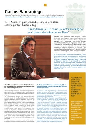 7
- Foru Aldundia aitzindaria izan zen Lanbide Heziketa-
ren sustapenean. Nola gogoratzen duzu hastapen haie-
tan erakundeak egin zuen lana?
- Arabako lurralde historikoan, Lanbide Heziketako zentroak
egiten ari diren lana erabakigarria da gure biztanleria aktibo-
aren kualifikaziorako eta enpresen beharrei erantzun egokia
emateko.
1977 urteaz geroztik, Arabako Foru Aldundiak lankidetza
akordioak sinatu ohi ditu Euskal Autonomia Erkidegoko
Lanbide Heziketako zentroen elkarteekin (IKASLAN eta
HETEL) eta Caja Vital Kutxarekin, Araban L.H. bultzatzeko
laguntza eta sustapen kanpainak egiteko. Kanpaina horien
bidez, ikasleak orientatzeko asmoz, Araban eskaintzen
diren Erdi eta Goi Mailako Heziketa Ziklo guztiak biltzen
dituen gidaliburu bat banatzen zaie DBH eta Batxilergoa
amaitzar dauden ikasle guztiei. www.fp-alava.es web
gunean ere eskuragarri dute informazio hori. Esan beharra
dago kanpaina horretan aparteko garrantzia eman diogula
emakumeak tradizionalki gizonezkoenak izan diren hezike-
ta-espezialiteak aukeratzeko motibatzeari, horien inguruko
eskari handia baitago Araban. Aipatzekoa da 2001 urtean
Emakundek kanpaina honi eman ziola publizitatearen alo-
rreko saria.
Urteak daramatzagu, halaber, zentroekin lankidetzan L.H.-
ko ikasleen nazioarteko dimentsioa lantzen, atzerrian egiten
- La Diputación Foral fue pionera en el impulso de la For-
mación Profesional. ¿Cómo recuerda el papel de la ins-
titución en los inicios?
- El trabajo que están desarrollando en el territorio histórico
de Alava los centros de Formación Profesional está resul-
tando fundamental para mejorar la cualificación de nuestra
población activa y para dar la respuesta óptima a las de-
mandas del mundo empresarial.
Desde el año 1997, la Diputación Foral de Alava viene fir-
mando convenios de colaboración con las asociaciones de
centros de Formación Profesional del País Vasco (IKASLAN
y HETEL) , así como con la Caja Vital Kutxa para posibilitar
la realización de Campañas de apoyo y potenciación a la F.P.
en Alava. Mediante estas campañas se distribuye a todo el
alumnado que está finalizando la ESO y el Bachillerato un li-
bro-guía que recoge con una perspectiva orientadora toda
la oferta alavesa de Ciclos Formativos de Grado Medio y Su-
perior. Esta información está también disponible en la pági-
na web www.fp-alava.es. Hay que señalar que dentro de
esta campaña se ha querido incidir especialmente en sen-
sibilizar para que el colectivo de mujeres elijan especialida-
des formativas que tradicionalmente han sido consideradas
masculinas y que cuentan con gran demanda en Alava. Ca-
be señalarse que esta campaña recibió en el año 2001 el
Premio Emakunde en su modalidad de publicidad.
EEnn ssuu ddeessppaacchhoo ddee llaa DDiippuuttaacciióónn FFoorraall ddee AAllaavvaa,, CCaarrllooss
SSaammaanniieeggoo,, tteenniieennttee ddee ddiippuuttaaddoo ggeenneerraall yy ddiippuuttaaddoo ddee
PPrroommoocciióónn EEccoonnóómmiiccaa yy GGeessttiióónn ddee llaa IInnnnoovvaacciióónn,, nnooss
mmuueessttrraa llaa ppuubblliiccaacciióónn ""AAllaavvaa ppaarraa iinnvveerrttiirr"",, qquuee uuttiilliizzaa
llaa DDiippuuttaacciióónn aallaavveessaa eenn llaa bbúússqquueeddaa ddee nnuueevvooss
iinnvveerrssoorreess.. LLaa ppuubblliiccaacciióónn ddeessttaaccaa eenn ggrraannddee llaass ccuuaattrroo
bbaazzaass ddee AAllaavvaa:: ""UUbbiiccaacciióónn eessttrraattééggiiccaa,, ppootteenncciiaall
llooggííssttiiccoo,, ccaalliiddaadd ddee vviiddaa……yy FFoorrmmaacciióónn PPrrooffeessiioonnaall ddee
pprreessttiiggiioo"".. DDee eessaa FFoorrmmaacciióónn PPrrooffeessiioonnaall hhaabbllaammooss ccoonn
eell ddiippuuttaaddoo ffoorraall..
"Gure helburuen
atal handi bat
emakumeak
laneratze maila
handiak dituzten
aukera
industrialetara
erakartzera
bideratu behar
dugu"
"Debemos centrar
gran parte de
nuestros objetivos
en atraer a la
mujer hacia las
opciones
industriales con
niveles de
inserción laboral
altos"
""LL..HH.. AArraabbaarreenn ggaarraappeenn iinndduussttrriiaalleerraakkoo ffaakkttoorree
eessttrraatteeggiikkoottzzaatt hhaarrttzzeenn dduugguu""
Arabako Foru Aldundiko Sustapen Ekonomiko eta Berrikuntzaren Kudeaketa Saileko diputatua
Diputado de Promoción Económica y Gestión de la Innovación de la Diputación Foral de Alava
AArraabbaakkoo FFoorruu AAlldduunnddiiaann dduueenn bbuulleeggooaann,, CCaarrllooss
SSaammaanniieeggoo AAlldduunn NNaagguussiioorrddee eettaa SSuussttaappeenn EEkkoonnoommiikkoo
eettaa BBeerrrriikkuunnttzzaarreenn KKuuddeeaakkeettaa SSaaiilleekkoo ddiippuuttaattuuaakk
AArraabbaakkoo FFoorruu AAlldduunnddiiaakk iinnbbeerrttiittzzaaiillee bbeerrrriiaakk
eerraakkaarrttzzeekkoo eerraabbiillttzzeenn dduueenn aarrggiittaallppeennaa eerraakkuuttssii ddiigguu..
LLeettrraa hhaannddiittaann aazzppiimmaarrrraattzzeenn ddiittuu aarrggiittaallppeennaakk AArraabbaakk
aalloorr hhoorrrreettaann ddiittuueenn llaauu aallddee oonneennaakk:: ""KKookkaappeenn
eessttrraatteeggiikkooaa,, ppootteennttzziiaall llooggiissttiikkooaa,, bbiizzii--kkaalliittaatteeaa……,, eettaa
pprreessttiiggiioo hhaannddiikkoo LLaannbbiiddee HHeezziikkeettaa"".. LLaannbbiiddee HHeezziikkeettaa
hhoorrrrii bbuurruuzz mmiinnttzzaattuu ggiinneenn,, bbeerraazz,, ffoorruu ddiippuuttaattuuaarreekkiinn..
""EEnntteennddeemmooss llaa FF..PP.. ccoommoo uunn ffaaccttoorr eessttrraattééggiiccoo
eenn eell ddeessaarrrroolllloo iinndduussttrriiaall ddee AAllaavvaa""
Carlos Samaniego
 