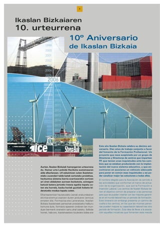 8
Ikaslan Bizkaiaren
10. urteurrena
10º Aniversario
de Ikaslan Bizkaia
Este año Ikaslan Bizkaia celebra su décimo ani-
versario. Diez años de trabajo conjunto a favor
del fomento de la Formación Profesional. Un
proyecto que nace auspiciado por un grupo de
Directores y Directoras de centros que impartían
FP, que tenían unas inquietudes ante los cam-
bios que se estaban produciendo con la implan-
tación del nuevo sistema educativo, y que en-
contraron en asociarse un vehículo adecuado
para poner en común esas inquietudes y así po-
der canalizar mejor las soluciones a todas ellas.
El nombre elegido para la Asociación da sentido a
las actividades que conforman el marco de actua-
ción de la organización, que son la Formación e
Inserción Laboral. Los centros de Ikaslan Bizkaia tie-
nen el objetivo común de preparar a las personas
para que se puedan insertar con las mejores garantí-
as en el mundo laboral tras un periodo de formación.
Este itinerario sin embargo presenta un camino de
vuelta a los centros, en los que las mismas perso-
nas pueden mejorar su capacitación laboral tras otro
periodo de formación. Esta idea de llevar a la asocia-
ción aquellas iniciativas que fomenten esta mezcla
Aurten, Ikaslan Bizkaiak hamargarren urteurrena
du. Hamar urte Lanbide Heziketa sustatzearen
alde elkarlanean. LH eskaintzen zuten ikastetxe-
etako zuzendari talde batek sortutako proiektua,
hezkuntza sistema berria ezartzearekin sortzen
ari ziren aldaketen aurrean kezkatuta, ezinegon
batzuk batera jartzeko tresna egokia topatu zu-
ten eta horrela, kezka horiek guztiak hobeto bi-
deratzeko modua topatu zuten.
Elkartearentzat hautatutako izenak erakundearen
ekintza-eremua osatzen duten jarduerei zentzua
ematen die; Formazioa eta Laneratzea. Ikaslan
Bizkaia ikastetxeek pertsonak prestatzeko helburu
komuna dute, formazio epearen ondoren lan mun-
duan bermerik onenekin sartu ahal izateko. Ibilbide
horrek, hala ere, ikastetxeetara itzulerako bidea ere
 