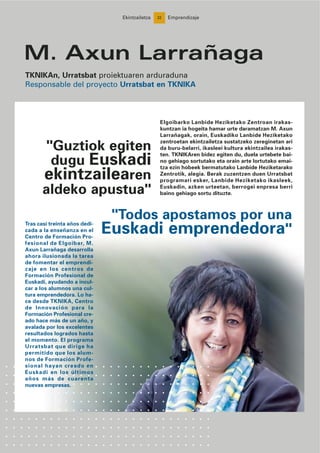 22
"Guztiok egiten
dugu Euskadi
ekintzailearen
aldeko apustua"
M. Axun Larrañaga
TKNIKAn, Urratsbat proiektuaren arduraduna
Responsable del proyecto Urratsbat en TKNIKA
Ekintzailetza Emprendizaje
"Todos apostamos por una
Euskadi emprendedora"
Elgoibarko Lanbide Heziketako Zentroan irakas-
kuntzan ia hogeita hamar urte daramatzan M. Axun
Larrañagak, orain, Euskadiko Lanbide Heziketako
zentroetan ekintzailetza sustatzeko zereginetan ari
da buru-belarri, ikasleei kultura ekintzailea irakas-
ten. TKNIKAren bidez egiten du, duela urtebete bai-
no gehiago sortutako eta orain arte lortutako emai-
tza ezin hobeek bermatutako Lanbide Heziketarako
Zentrotik, alegia. Berak zuzentzen duen Urratsbat
programari esker, Lanbide Heziketako ikasleek,
Euskadin, azken urteetan, berrogei enpresa berri
baino gehiago sortu dituzte.
Tras casi treinta años dedi-
cada a la enseñanza en el
Centro de Formación Pro-
fesional de Elgoibar, M.
Axun Larrañaga desarrolla
ahora ilusionada la tarea
de fomentar el emprendi-
zaje en los centros de
Formación Profesional de
Euskadi, ayudando a incul-
car a los alumnos una cul-
tura emprendedora. Lo ha-
ce desde TKNIKA, Centro
de Innovación para la
Formación Profesional cre-
ado hace más de un año, y
avalada por los excelentes
resultados logrados hasta
el momento. El programa
Urratsbat que dirige ha
permitido que los alum-
nos de Formación Profe-
sional hayan creado en
Euskadi en los últimos
años más de cuarenta
nuevas empresas.
 