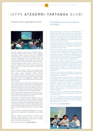 37B E R R I K U N T Z A K I K A S T E T X E E T A N N O V E D A D E S E N L O S C E N T R O S
Joan den maiatzaren 2an egin zen Erandioko Ategorri-
Tartanga GLHBIn software libreari buruzko gogoeta
jardunaldia. Helburu nagusia ikasle eta irakasleak
sentsibilizatzea zen, enpresetan eta gizartean geroz eta
presentzia handiagoa duen errealitatea baita, eta
erakunde akademikoak sentsibilizatu nahi izan zituzten
energia gehiagoz horrelako aplikazioak dinamiza ditzaten.
Lanbide heziketako ikasleei gehien eragiten dien hiru
eremutan software mota horren ezarpena eta garapena
aztertu zuten hiru adituk: hezkuntzan, enpresan eta
erakundeetan.
Antonio Russok, Italiako irakasle eta programatzaile
adituak, institutuen software librerako migrazioa posible
dela agertu zigun, Europako Gizarte Funtsak
finantzatutako migrazio proiektu batean zuzendari gisa
duen esperientzia kontatuz. Programa horrek Bolzano
eskualdeko (Italia) 23 udaletako 83 ikastetxeri baino
gehiagori eragiten dio eta 12.000 ikasle eta 1700 irakasleri
baino gehiagori.
Iñigo Losadak, enpresa konponbideen ezarpenean aditua
denak, azaldu zigun enpresetan gero eta ohikoagoa dela
aplikazio mota horren erabilera eta mundu mailako en-
presa liderrek (Google, Cisco, Yahoo, Akamai, Amazon...)
hartu dutela software askea erabiltzeko erabakia kalitate,
sendotasun, segurtasun eta antzeko ezaugarriengatik.
Azkenik, Igor Blancok, Tknikako sistemen administratzai-
leak, software libreak irakaskuntzan duen etorkizunerako
aurreikuspena eta errealitatea aztertu zuen.
Ondoren izan zen eztabaidan, guztiek bat egin zuten soft-
ware librearen ezarpena itzulerarik gabeko errealitatea
zela esanez, inbertsio gutxi behar den euskarri, formazio
eta garapen enpresak sortzea ahalbidetuz, negozio auke-
rak handiagotzen baititu; eta horrela, aberastasuna sortu
eta dirua software nagusia garatzen duten beste herrial-
deetako enpresa handientzat bakarrik ez izatea eragiten
baitu.
Gainera, herritarrei aldaketa teknologikoaren, informazio
gizartearen eta ezagutzaren protagonistak izatea errazten
die.
Azkenik, aplikazio mota horrek duen kalitatea ondo
frogatuta dagoela baieztatu zuten: Linux Sistema
Operatiboa, Apache (Web orrien zerbitzarietan munduko
liderra), Open Office, Gimp, Postfix...
Informazio gehiago hemen: wwwwww..iieerraannddiioo..nneett
El pasado 2 de mayo se celebraron en el IEFPS Ategorri-
Tartanga de Erandio unas jornadas de reflexión sobre
software libre. El objetivo principal era sensibilizar a
profesores y alumnos sobre una realidad cada día más
presente en las empresas y en la sociedad y estimular a
las instituciones académicas para que dinamicen con más
energía este tipo de aplicaciones.
Tres expertos analizaron el desarrollo e implantación de
este tipo de software en los tres ámbitos que más afectan
a los alumnos de formación profesional: el educativo, el
empresarial y el institucional.
Antonio Russo, profesor italiano y experto programador,
nos demostró que es posible la migración de los institutos
a software libre, contándonos su experiencia como
director de un proyecto de migración financiado por el
Fondo Social Europeo, que afecta a más de 83 centros de
enseñanza de 23 ayuntamientos de la región de Bolzano,
Italia, y a más de 12.000 alumnos y 1700 docentes.
Iñigo Losada, experto en implantación de soluciones
empresariales, nos explicó que en las empresas cada día
es más frecuente el uso de este tipo de aplicaciones, y que
empresas líderes de ámbito mundial (Google, Cisco,
Yahoo, Akamai, Amazon...) han optado por utilizar
software libre por sus prestaciones de calidad. robustez,
seguridad, etc.
Por último, Igor Blanco, administrador de sistemas de
Tknika, analizó la realidad y las expectativas de futuro del
software libre en la enseñanza.
En el debate posterior, todos coincidieron en señalar que
la implantación del software libre es una realidad sin
retorno, porque aumenta las oportunidades de negocio al
posibilitar la creación de empresas de desarrollo,
formación y soporte para las que se necesita poca
inversión y permitir, de esta manera, la generación de
riqueza y que el dinero no se vaya solamente a las
grandes empresas que, en otros países, desarrollan
software propietario.
Además, facilita a los ciudadanos ser más protagonistas
del cambio tecnológico y de la sociedad de la información
y el conocimiento.
Por último, se argumentó que este tipo de aplicaciones
tiene una calidad más que demostrada: Sistema Operativo
Linux, Apache (líder mundial en servidores de páginas
Web), Open Office, Gimp, Postfix...
Más información: wwwwww..iieerraannddiioo..nneett
El software libre, tema de reflexión
en Erandio
Software librea, gogoetagai Erandion
I E F P S AA TT EE GG OO RR RR II -- TT AA RR TT AA NN GG AA G L H B I
 