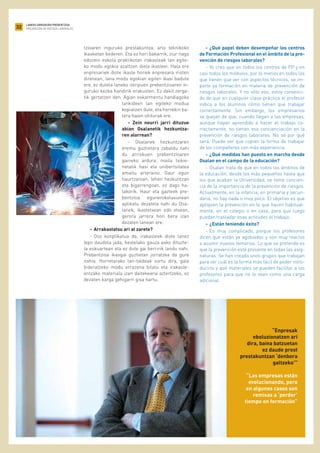 32
LANEKO ARRISKUEN PREBENTZIOA
PREVENCIÓN DE RIESGOS LABORALES
tzioaren inguruko prestakuntza, arlo teknikoko
ikasketan bederen. Eta ez hori bakarrik, ziur nago
edozein eskola praktikotan irakasleak lan egite-
ko modu egokia azaltzen diela ikasleei. Hala ere
enpresariek diote ikasle horiek enpresara iristen
direnean, lana modu egokian egiten ikasi badute
ere, ez dutela laneko istripuen prebentzioaren in-
guruko kezka handirik erakusten. Ez dakit zerga-
tik gertatzen den. Agian eskarmentu handiagoko
lankideen lan egiteko modua
kopiatzen dute, eta horrekin ba-
tera haien ohiturak ere.
- Zein neurri jarri dituzue
abian Osalanetik hezkuntza-
ren alorrean?
- Osalanek hezkuntzaren
eremu guztietara zabaldu nahi
du arriskuen prebentzioaren
gaineko ardura, maila txikie-
netatik hasi eta unibertsitatea
amaitu arteraino. Gaur egun
haurtzaroan, lehen hezkuntzan
eta bigarrengoan, ez dago ha-
lakorik. Haur eta gazteek pre-
bentzioa egunerokotasunean
aplikatu dezatela nahi du Osa-
lanek, ikastetxean edo etxean,
gerora jarrera hori bera izan
dezaten lanean ere.
- Arrakastatsu ari al zarete?
- Oso konplikatua da, irakasleek diote lanez
lepo daudela jada, bestelako gauza asko dituzte-
la eskuartean eta ez dute gai berririk landu nahi.
Prebentzioa ikasgai guztietan jorratzea da gure
nahia. Horretarako lan-taldeak sortu dira, gaia
bideratzeko modu errazena bilatu eta irakasle-
entzako materiala izan daitekeena aztertzeko, ez
dezaten karga gehigarri gisa hartu.
- ¿Qué papel deben desempeñar los centros
de Formación Profesional en el ámbito de la pre-
vención de riesgos laborales?
- Yo creo que en todos los centros de FP y en
casi todos los módulos, por lo menos en todos los
que tienen que ver con aspectos técnicos, se im-
parte ya formación en materia de prevención de
riesgos laborales. Y no sólo eso, estoy convenci-
do de que en cualquier clase práctica el profesor
indica a los alumnos cómo tienen que trabajar
correctamente. Sin embargo, los empresarios
se quejan de que, cuando llegan a las empresas,
aunque hayan aprendido a hacer el trabajo co-
rrectamente, no tienen esa concienciación en la
prevención de riesgos laborares. No sé por qué
será. Puede ser que copien la forma de trabajar
de los compañeros con más experiencia.
- ¿Qué medidas han puesto en marcha desde
Osalan en el campo de la educación?
- Osalan trata de que en todos los ámbitos de
la educación, desde los más pequeños hasta que
los que acaban la Universidad, se tome concien-
cia de la importancia de la prevención de riesgos.
Actualmente, en la infancia, en primaria y secun-
daria, no hay nada o muy poco. El objetivo es que
apliquen la prevención en lo que hacen habitual-
mente, en el colegio o en casa, para que luego
puedan trasladar esas actitudes al trabajo.
- ¿Están teniendo éxito?
- Es muy complicado, porque los profesores
dicen que están ya agobiados y son muy reacios
a asumir nuevos temarios. Lo que se pretende es
que la prevención esté presente en todas las asig-
naturas. Se han creado unos grupos que trabajan
para ver cuál es la forma más fácil de poder intro-
ducirlo y qué materiales se pueden facilitar a los
profesores para que no lo vean como una carga
adicional.
“Enpresak
eboluzionatzen ari
dira, baina batzuetan
ez daude prest
prestakuntzan ‘denbora
galtzeko’”
“Las empresas están
evolucionando, pero
en algunos casos son
remisas a ‘perder’
tiempo en formación”
 