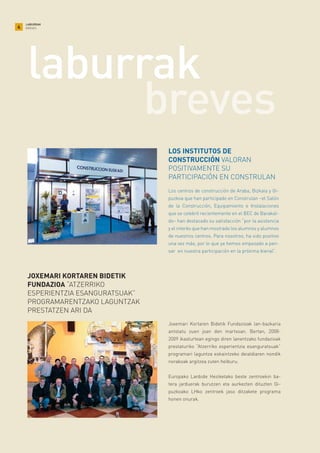 4
LABURRAK
BREVES
Los centros de construcción de Araba, Bizkaia y Gi-
puzkoa que han participado en Construlan –el Salón
de la Construcción, Equipamiento e Instalaciones
que se celebró recientemente en el BEC de Barakal-
do– han destacado su satisfacción “por la asistencia
y el interés que han mostrado los alumnos y alumnos
de nuestros centros. Para nosotros, ha sido positivo
una vez más, por lo que ya hemos empezado a pen-
sar en nuestra participación en la próxima bienal”.
LOS INSTITUTOS DE
CONSTRUCCIÓN VALORAN
POSITIVAMENTE SU
PARTICIPACIÓN EN CONSTRULAN
Joxemari Kortaren Bidetik Fundazioak lan-bazkaria
antolatu zuen joan den martxoan. Bertan, 2008-
2009 ikasturtean egingo diren lanentzako fundazioak
prestaturiko “Atzerriko esperientzia esanguratsuak”
programari laguntza eskaintzeko deialdiaren nondik
norakoak argitzea zuten helburu.
Europako Lanbide Heziketako beste zentroekin ba-
tera jarduerak burutzen eta aurkezten dituzten Gi-
puzkoako LHko zentroek jaso ditzakete programa
honen onurak.
JOXEMARI KORTAREN BIDETIK
FUNDAZIOA “ATZERRIKO
ESPERIENTZIA ESANGURATSUAK”
PROGRAMARENTZAKO LAGUNTZAK
PRESTATZEN ARI DA
breves
laburrak
 