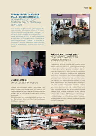 5
LABURRAK
BREVES
Ocho alumnas del IES Canciller Ayala-Gregorio Ma-
rañón de Llodio van a realizar el módulo de forma-
ción en centros de trabajo de Italia y Portugal a tra-
vés de las Becas Leonardo en Italia y Portugal.
Desde septiembre de 2007 se viene impartiendo
en este centro el curso de Iniciación Profesional de
Auxiliar de Peluquería y Estética a un grupo que lo
componen 11 alumnas, algunas del propio municipio
y otras de las localidades cercanas como Amurrio y
Basauri.
ALUMNAS DE IES CANCILLER
AYALA- GREGORIO MARAÑÓN
SE FORMARÁN EN ITALIA Y
PORTUGAL CON EL PROGRAMA
LEONARDO
Energia Berriztatzaileen aldeko EUROSOLAR Euro-
pako Elkarteak Solar sariak eman ditu nazio eta Eu-
ropa mailan eguzki-energiaren erabilpena sustatzeko
jarduera eta zerbitzu garrantzitsuak garatu dituzten
erakundeei.
Edizio honetako sari-emate ekitaldia urtarrilean izan
zen Bartzelonan, Universitat Oberta de Catalunyako
(UOC) areto nagusian.
USURBIL IEFPSK
EUROSOLAR SARIA JASO DU
Eraikinaren 4.141 m2ak lau solairutan banatuta daude.
Beheko solairuan gimnasioa, galdara gela eta biltegia
kokatzen dira. Lehenengo solairuan, zabala eta goi-
tikako argiztapenarekin, tailer astunak (mekanizatua,
CNC, egurra, mantentzea…) egongo dira. Bigarrenak
tailer arinak (elektrizitatea, pneumatika eta hidraulika,
automatismoak, merkataritza eta gela informatiza-
tuak) hartuko ditu. Azkenengo solairuan balio anitzeko
gelak eta metrologia gela topatuko dira. Hauek guz-
tiak punta puntako instalazioekin hornituta. Eraikina
gainontzeko ikastetxearekin zubi moduko lotura baten
bidez komunikatzen da, eta bertan departamentuak
kokatzen dira. Azkenik, tailerretako erakin zaharra
kokatzen den orubean DBHrako patio erdiestalia ja-
rriko da. Instalazio berri honek aukera ezin hobeak za-
balduko dizkio Zaraoberi Lanbide Heziketako erronka
berriei aurre egiteko.
AMURRIOKO ZARAOBE BHIK
ERAIKIN BERRIA IZANGO DU
LANBIDE HEZIKETAN
 