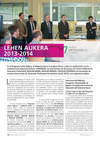 10 | Lehen Aukera 2013-2014 Revista Ikaslan nº 15
L
a Agenda Estratégica FP Euskadi 2015
plantea diferentes objetivos para el próxi-
mo trienio en el ámbito de la Formación
Profesional, entre los cuales está el del incre-
mento de la cooperación entre los centros
de Formación Profesional y las empresas, el
aumento de la capacidad de cambio, la in-
novación aplicada en los campos de la pro-
ducción, el aprendizaje y la tecnología, así
como el establecimiento de nuevos modelos
de aprendizaje.
De esta inquietud nace el Programa
Lehen Aukera, el Gobierno Vasco se
propuso llevar a cabo en colaboración
con la Confederación Empresarial Vasca,
CONFEBASK, las Asociaciones de Directores
deCentrosPúblicosdeFormaciónProfesional,
IKASLAN ARABA, IKASLAN BIZKAIA
e IKASLAN GIPUZKOA y la Asociación
de Centros Concertados de Formación
Profesional de Iniciativa Social, HETEL, una
experiencia piloto que, a la vez posibilita
una experiencia de transición del ámbito
educativo a la vida activa, tiene por objeto la
adquisición de una mayor capacitación de los
LEHEn AUKERA
2013-2014
En el Programa Lehen Aukera, el Gobierno Vasco se propuso llevar a cabo en colaboración con la
Confederación Empresarial Vasca, CONFEBASK, las Asociaciones de Directores de Centros Públicos de
Formación Profesional, IKASLAN ARABA, IKASLAN BIZKAIA e IKASLAN GIPUZKOA y la Asociación de
Centros Concertados de Formación Profesional de Iniciativa Social, HETEL, una experiencia piloto.
Entrevista Peli Bilbatua
Aranguren, Responsable de
Apoyo a la Inspección Central de
Educación del Gobierno Vasco.
participantes que se hallan en posesión de
un título de Formación Profesional, a través
de una estancia de un trimestre en empresas
con el fin de aumentar los conocimientos,
las habilidades técnicas y las destrezas
necesarias para ejercer un empleo cualificado
y responder a las necesidades específicas
de las empresas de los diversos sectores
productivos.
En este artículo recogeremos las opi-
niones de todas las partes involucradas
en el proceso. Por un lado, Peli Bilbatua
Aranguren, en calidad de Responsable
de Apoyo a la Inspección Central de
Educación en Gobierno Vasco respon-
derá a una serie de preguntas que se le
han planteado. Por otro, Saioa Sáenz
de Ibarra, como becada en el programa
hará lo suyo. También se han recogido los
puntos de vista de una empresa parti-
cipante INTEK, S.L. y de un tutor, Al-
berto Arranz, del I.E.S. Bidasoa B.H.I,
en este caso, ha hecho el seguimiento de
alguno de los becados/as en el menciona-
do Programa.
¿Cómo surge la idea del Programa
y cuáles son sus objetivos?
Por una parte, dentro de la Estrategia
Europa 2020 y alineado con los objetivos se-
ñalados en el programa Garantía Joven de la
Unión Europea, se establece, entre otros, el
objetivo de que los jóvenes puedan desarro-
llar como continuidad de la titulación obte-
nida un período de formación en empresas.
Por otro lado, y en consonancia con lo
anterior, en el contexto de alto nivel de paro
juvenil que estamos padeciendo, se ha consi-
derado esencial realizar acciones en la línea
de posibilitar la mejora de las capacidades
profesionales y conocimientos del alumna-
do que ha obtenido un título de Formación
Profesional para aproximarlos a la demanda
real de los sectores productivos y también
a las situaciones de empleo. Además, dado
 