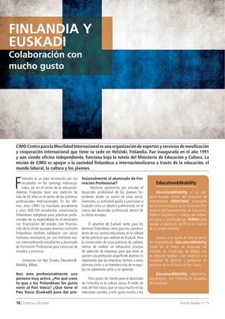 18 | Erasmus y Bruselas Revista Ikaslan nº 15
F
inlandia es un país reconocido por sus
resultados en los rankings internacio-
nales, pe. en el sector de la educación.
Además Finlandia tiene una tradición de
más de 60 años en el sector de las prácticas
profesionales internacionales. En los últi-
mos años CIMO ha mandado anualmente
a unos 400-500 estudiantes universitarios
finlandeses políglotas para prácticas profe-
sionales de su especialidad en el extranjero
con financiación del estado. Con financia-
ción de la Unión europea diversos institutos
finlandeses también colaboran con varios
institutos extranjeros, pe. con institutos vas-
cos intercambiando estudiantes y alumnado
de Formación Profesional para estancias de
estudios y prácticas.
Entrevista con Iker Orueta, Education&-
Mobility, Bilbao.
Iker, eres profesionalmente una
persona muy activa. ¿Por qué crees
tú que a los finlandeses les gusta
venir al País Vasco? ¿Qué tiene el
País Vasco (Euskadi) para dar pro-
fesionalmente al alumnado de For-
mación Profesional?
Nosotros apostamos por vincular el
desarrollo profesional de los jóvenes fin-
landeses desde un punto de vista social.
Asimismo, su actividad ayuda a posicionar a
Euskadi como un destino preferencial, en el
marco del desarrollo profesional, dentro de
la oferta europea.
El atractivo de Euskadi tanto para los
alumnos finlandeses como para los coordina-
dores de sus centros educativos, es la calidad
de las prácticas que realizan en Euskadi. Para
la consecución de unas prácticas de calidad,
hemos de realizar un exhaustivo proceso
de selección de empresas para que estas se
ajusten a la perfección al perfil del alumno. Es
importante que las empresas reciban a estos
alumnos como a un miembro más de su equi-
po, no solamente como a un aprendiz.
Otro punto de interés para el alumnado
de Finlandia es la cultura vasca. El estilo de
vida del País Vasco, que se basa mucho en las
relaciones sociales, y esto gusta mucho a los
CIMO Centro para la Movilidad Internacional es una organización de expertos y servicios de movilización
y cooperación internacional que tiene su sede en Helsinki, Finlandia. Fue inaugurada en el año 1991
y aún siendo oficina independiente, funciona bajo la tutela del Ministerio de Educación y Cultura. La
misión de CIMO es apoyar a la sociedad finlandesa a internacionalizarse a través de la educación, el
mundo laboral, la cultura y los jóvenes.
Education&Mobility
Education&Mobility es un pro-
yecto surgido dentro del programa de
emprendizaje URRATSBAT, promovido
por la Viceconsejería de la Formación Pro-
fesional del Departamento de Educación,
Política Lingüística y Cultura del Gobier-
no Vasco y coordinado por TKNIKA para
ayudar al alumnado de FP en la creación
de su propia empresa.
Gracias a la ayuda de este proyecto
de emprendizaje, Education&Mobility
creció en el vivero de empresas del
Instituto de Txurdinaga de Bilbao, con
la intención facilitar y dar cobertura a la
movilidad de alumnos y profesores en
prácticas de la UE hacia el País Vasco.
Education&Mobility colabora ha-
bitualmente con Finlandia en proyectos
de movilidad.
FInLAnDIA y
EUSKADI
Colaboración con
mucho gusto
 