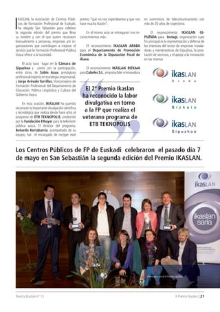 Revista Ikaslan nº 15 II Premio Ikaslan | 21
Los Centros Públicos de FP de Euskadi celebraron el pasado día 7
de mayo en San Sebastián la segunda edición del Premio IKASLAN.
I
KASLAN, la Asociación de Centros Públi-
cos de Formación Profesional de Euskadi,
ha elegido San Sebastián para celebrar
la segunda edición del premio que lleva
su nombre y con el que quiere reconocer
bianualmente a personas, empresas y/o or-
ganizaciones que contribuyen a mejorar el
servicio que la Formación Profesional Pública
Vasca ofrece a la sociedad.
El acto tuvo lugar en la Cámara de
Gipuzkoa y conto con la participación,
entre otros, de Sabin Azua, prestigioso
profesional experto en estrategia empresarial,
y Jorge Arévalo Turrillas,Viceconsejero de
Formación Profesional del Departamento de
Educación, Política Lingüística y Cultura del
Gobierno Vasco.
En esta ocasión, IKASLAN ha querido
reconocer la importante divulgación científica
y tecnológica que realiza desde hace años el
programa de ETB TEKNOPOLIS, producido
por la Fundación Elhuyar para la televisión
pública vasca. El director del programa,
Beñardo Kortabarria, acompañado de su
equipo, fue el encargado de recoger este
premio “que no nos esperábamos y que nos
hace mucha ilusión”.
En el mismo acto se entregaron tres re-
conocimientos más:
El reconocimiento IKASLAN ARABA
para el Departamento de Promoción
Económica de la Diputación Foral de
Álava.
El reconocimiento IKASLAN BIZKAIA
paraCabelecS.L., empresalíder einnovadora
en suministros de telecomunicaciones con
más de 20 años de trayectoria.
El reconocimiento IKASLAN GI-
PUZKOA para Instagi, organización cuyo
fin principal es la representación y defensa de
los intereses del sector de empresas instala-
doras y mantenedoras de Gipuzkoa, la pres-
tación de servicios, y el apoyo a la innovación
en las mismas
El 2º Premio Ikaslan
ha reconocido la labor
divulgativa en torno
a la FP que realiza el
veterano programa de
ETB TEKNOPOLIS
Premiados en el II Premio Ikaslan.
 