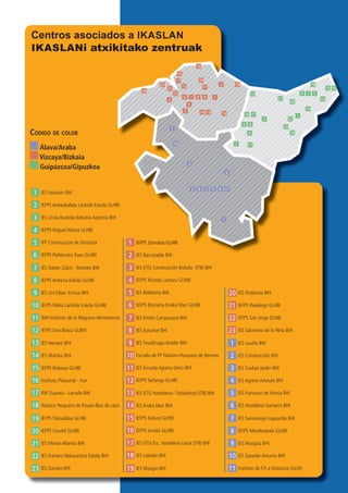 3
3
3
6
6
6
9
9
9
12
12
15
15
18
18
21
21
23
23
2
2
2
5
5
5
8
8
8
11
11
11
14
14
17
17
20
20
22
22
1
1
1
4
4
4
7
7
7
10
10
10
13
13
16
16
19
19
IES Laudio BHI
IEFPS Zornotza GLHBI
IES Leizaran BHI
IES (ITS) Hostelería / Ostalaritza (ITB) BHI
IES Hernani BHI
IES Ciudad Jardín BHI
IES (ITS) Construcción Bizkaia (ITB) BHI
IES Urola Ikastola Azkoitia-Azpeitia BHI
IEFPS Fadura GLHBI
IEFPS Bidasoa GLHBI
IES Francisco de Vitoria BHI
IES Bidebieta BHI
IFP Construcción de Donostia
IES (ITS) Esc. Hostelería Leioa (ITB) BHI
RM Zuazola - Larraña BHI
IES Samaniego-Laguardia BHI
IES Emilio Campuzano BHI
IES Xabier Zubiri - Manteo BHI
IES Mungia BHI
IEFPS Tolosaldea GLHBI
IES Murguía BHI
IES Txurdinaga-Artabe BHI
IES Uni Eibar- Ermua BHI
IEFPS Repélega GLHBI
IES Monte Albertia BHI
IES Construcción BHI
IES Barrutialde BHI
IEFPS Aretxabaleta Lanbide Eskola GLHBI
IES Andra Mari BHI
IES Mutriku BHI
IES Agrario Arkaute BHI
IEFPS Nicolas Larburu GLHBI
IEFPS Miguel Altuna GLHBI
IEFPS Iurreta GLHBI
Instituto Plaiaundi - Irun
IES Hostelería Gamarra BHI
IEFPS Elorrieta-Erreka Mari GLHBI
IEFPS Politécnico Easo GLHBI
IES Lekeitio BHI
Nautico Pesquero de Pasaia-Blas de Lezo
IEFPS Mendizabala GLHBI
IES Eskurtze BHI
IEFPS Armeria Eskola GLHBI
IES Ondarroa BHI
IEFPS Usurbil GLHBI
Instituto de F.P. a Distancia (ULHI)
IES Escuela Agraria Derio BHI
IMH Instituto de la Máquina Herramienta
IEFPS Tartanga GLHBI
IEFPS Don Bosco GLBHI IES Saturnino de la Peña BHI
IES Zumaia BHI
IES Zaraobe Amurrio BHI
Escuela de FP Náutico-Pesquera de Bermeo
IEFPS Meka Lanbide Eskola GLHBI
IEFPS San Jorge GLHBI
IES Fraisoro Nekazaritza Eskola BHI
Código de Color
Álava/Araba
Vizcaya/Bizkaia
Guipúzcoa/Gipuzkoa
2
1 IEFPS Zornotza GLHBI
IES Barrutialde BHI
IEFPS Aretxabaleta Lanbide Eskola GLHBI
9
3 62 58 11
1
4
7
10
3
6 9
12
15
18
21
23
2
5
8
11
14
17
20
22
1
4
7
10
13 16
19
3
6
9
12
15
18
21
23
2
5
8
11
14
17
20
22
1
4
7
10
13
16
19
Centros asociados a IKASLAN
IKASLANi atxikitako zentruak
 