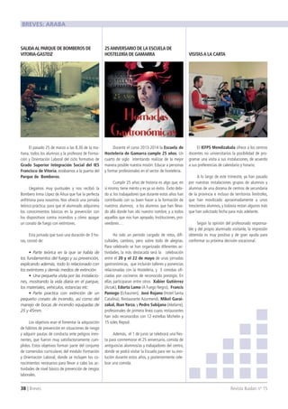 38 | Breves 	 Revista Ikaslan nº 15
El pasado 25 de marzo a las 8.30 de la ma-
ñana, todos los alumnos y la profesora de Forma-
ción y Orientación Laboral del ciclo formativo de
Grado Superior Integración Social del IES
Francisco de Vitoria, estábamos a la puerta del
Parque de Bomberos.
Llegamos muy puntuales y nos recibió la
Bombero Inma López de Añua que fue la perfecta
anfitriona para nosotros. Nos ofreció una jornada
teórico-práctica, para que el alumnado adquiriera
los conocimientos básicos en la prevención con
los dispositivos contra incendios y cómo apagar
un conato de fuego con extintores.
Esta jornada que tuvo una duración de 3 ho-
ras, constó de:
•	 Parte teórica en la que se habla de
los fundamentos del fuego y su prevención,
explicando además, todo lo relacionado con
los extintores y demás medios de extinción.
•	 Una pequeña visita por las instalacio-
nes, mostrando la vida diaria en el parque,
los materiales, vehículos, estancias etc.
•	 Parte practica con extinción de un
pequeño conato de incendio, así como del
manejo de bocas de incendio equipadas de
25 y 45mm.
Los objetivos eran el fomentar la adquisición
de hábitos de prevención en situaciones de riesgo
y adquirir pautas de conducta ante peligros inmi-
nentes, que fueron muy satisfactoriamente cum-
plidos. Estos objetivos forman parte del conjunto
de contenidos curriculares del modulo Formación
y Orientación Laboral, donde se incluyen los co-
nocimientos necesarios para llevar a cabo las ac-
tividades de nivel básico de prevención de riesgos
laborales. 
Durante el curso 2013-2014 la Escuela de
Hostelería de Gamarra cumple 25 años. Un
cuarto de siglo intentando realizar de la mejor
manera posible nuestra misión: Educar a personas
y formar profesionales en el sector de hostelería.
Cumplir 25 años de historia es algo que, en
sí mismo, tiene mérito y es ya un éxito. Éxito debi-
do a: los trabajadores que durante estos años han
contribuido con su buen hacer a la formación de
nuestros alumnos, a los alumnos que han lleva-
do allá donde han ido nuestro nombre, y a todos
aquellos que nos han apoyado, Instituciones, pro-
veedores…
Ha sido un período cargado de retos, difi-
cultades, cambios, pero sobre todo de alegrías.
Para celebrarlo se han organizado diferentes ac-
tividades, la más destacada será la celebración
entre el 20 y el 22 de mayo de unas jornadas
gastronómicas, que incluirán talleres y ponencias
relacionadas con la Hostelería, y 3 comidas ofi-
ciadas por cocineros de reconocido prestigio. En
ellas participaran entre otros Xabier Gutiérrez
(Arzak), Edorta Lamo (A Fuego Negro), Francis
Paniego (Echaurren), José Rojano (Hotel Santa
Catalina), Restaurante Azurmendi, Mikel Garai-
zabal, Iban Yarza, y Pedro Subijana (Akelarre),
profesionales de primera línea cuyos restaurantes
han sido reconocidos con 12 estrellas Michelin y
15 soles Repsol.
Además, el 1 de junio se celebrará una fies-
ta para conmemorar el 25 aniversario, comida de
antiguos/as alumnos/as y trabajadores del centro,
donde se podrá visitar la Escuela para ver su evo-
lución durante estos años, y posteriormente cele-
brar una comida.
El IEFPS Mendizabala ofrece a los centros
docentes no universitarios la posibilidad de pro-
gramar una visita a sus instalaciones, de acuerdo
a sus preferencias de calendario y horario.
A lo largo de este trimestre, ya han pasado
por nuestras instalaciones grupos de alumnos y
alumnas de una docena de centros de secundaria
de la provincia e incluso de territorios limítrofes,
que han movilizado aproximadamente a unos
trescientos alumnos, y todavía restan algunos más
que han solicitado fecha para más adelante.
Según la opinión del profesorado responsa-
ble y del propio alumnado visitante, la impresión
obtenida es muy positiva y de gran ayuda para
conformar su próxima decisión vocacional.
SALIDAAL PARQUE DE BOMBEROS DE
VITORIA-GASTEIZ
25ANIVERSARIO DE LA ESCUELA DE
HOSTELERÍA DE GAMARRA VISITASA LA CARTA
BREVES: ARABA
 