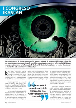 4 | I Congreso Ikaslan Revista Ikaslan nº 15
B
ajo el slogan “Una mirada al futuro” el
12 de diciembre de 2013 se celebró en
el Palacio de Congresos Europa de Vito-
ria-Gasteiz el I Congreso de Formación Pro-
fesional de IKASLAN, la Asociación Vasca de
Centros Públicos de Formación Profesional.
El acto inaugural contó con la presencia
del Alcalde de Vitoria, Javier Maroto, el Dipu-
tado General de la Diputación Foral de Álava,
Javier DeAndrés, y la Consejera de Educación
del Gobierno Vasco, Cristina Uriarte.
Tras la inauguración oficial por parte de
las administraciones, Oriol Homs fue el en-
cargado de abrir la cita con la ponencia “La
alternancia refuerza las nuevas tendencias en
la formación profesional”. Su intervención se
centró en cómo las nuevas tecnologías, los
I ConGRESo
IKASLAn
Las intervenciones de los tres ponentes y las sesiones prácticas de la tarde recibieron una valoración
muy positiva,poniendo de manifiesto la necesidad de este tipo de encuentros,en los que IKASLAN juega
un papel determinante en la Formación Profesional de Euskadi al constituirse en agente dinamizador
e interlocutor ante la Administración Educativa.
cambios en los modelos productivos y las as-
piraciones profesionales de las nuevas gene-
raciones están transformando el contexto de
los aprendizajes en la formación profesional.
El aprendizaje a través del trabajo se va con-
solidando como una vía sólida para adquirir
las competencias profesionales que requie-
ren las nuevas demandas del mercado de tra-
bajo. El modelo de alternancia entre escuela
y trabajo tiene una larga tradición en algunos
países del centro-norte de Europa y ahora
es una gran oportunidad para su desarrollo
en España, pero buscando una vía propia de
evolución de los modelos actuales en nuestro
país basados en la innovación.
Javier Megías, experto en estrategias y
modelo de negocio, trasladó su experiencia
comoanalistadeecosistemasemprendedores
tan relevantes como Israel, destacando el
alto nivel de emprendimiento de este país
frente a la aversión al riesgo de España
y la urgente necesidad de una educación
emprendedora, basada en la cultura del
esfuerzo y la adquisición de habilidades
Megías se mostró
muy rotundo ante la
necesidad de crear
nuestro propio sistema
emprendedor.
 