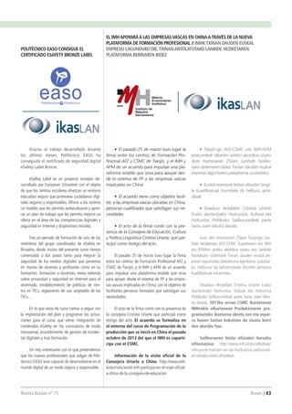 Revista Ikaslan nº 15 									 Breves | 43
•	 El pasado 25 de marzo tuvo lugar la
firma entre los centros de Formación Pro-
fesional AFZ y CSMC de Tianjin, y el IMH y
AFM de un acuerdo para impulsar una pla-
taforma estable que sirva para apoyar des-
de el sistema de FP a las empresas vascas
implicadas en China.
•	 El acuerdo tiene como objetivo facili-
tar, a las empresas vascas ubicadas en China,
personas cualificadas que satisfagan sus ne-
cesidades.
•	 El acto de la firma contó con la pre-
sencia de la Consejera de Educación, Cultura
y Política Lingüistica Cristina Uriarte, que par-
ticipó como testigo del acto.
El pasado 25 de marzo tuvo lugar la firma
entre los centros de Formación Profesional AFZ y
CSMC de Tianjin, y el IMH y AFM de un acuerdo
para impulsar una plataforma estable que sirva
para apoyar desde el sistema de FP a las empre-
sas vascas implicadas en China, con el objetivo de
facilitarles personas formadas que satisfagan sus
necesidades.
El acto de la firma contó con la presencia de
la consejera Cristina Uriarte que participó como
testigo del acto. El acuerdo se formaliza en
el entorno del curso de Programación de la
producción que se inició en China el pasado
octubre de 2013 del que el IMH es copartí-
cipe con el CSMC.
Información de la visita oficial de la
Consejera Uriarte a China: http://www.imh.
es/es/noticias/el-imh-participa-en-el-viaje-oficial-
a-china-de-la-consejera-de-educacion
Gracias al trabajo desarrollado durante
los últimos meses, Politécnico EASO ha
conseguido el certificado de seguridad digital
eSafety Label Bronze.
eSafety Label es un proyecto europeo de-
sarrollado por European Schoolnet con el objeto
de que los centros escolares ofrezcan un entorno
educativo seguro que promueva ciudadanos digi-
tales seguros y responsables. Ofrece a los centros
un modelo que les permite autoevaluarse y gene-
rar un plan de trabajo que les permita mejorar su
oferta en el área de las competencias digitales y
seguridad en Internet y dispositivos móviles.
Tras un periodo de formación de uno de los
miembros del grupo coordinador de eSafety en
Bruselas, desde inicios del presente curso hemos
comenzado a dar pasos tanto para mejorar la
seguridad de los medios digitales que ponemos
en manos de alumnos y profesores como en su
formación: formación a docentes, mesa redonda
sobre privacidad y seguridad en Internet para el
alumnado, establecimiento de políticas de cen-
tro en TICs, reglamento de uso aceptable de las
TICs…
En lo que resta de curso vamos a seguir con
la implantación del plan y programar las actua-
ciones para el curso que viene: integración de
contenidos eSafety en los curriculums de modo
transversal, procedimiento de gestión de inciden-
tes digitales y más formación.
Un reto interesante con el que pretendemos
que los nuevos profesionales que salgan de Poli-
técnico EASO sean capaces de desenvolverse en el
mundo digital de un modo seguro y responsable.
EL IMHAPOYARÁA LAS EMPRESASVASCAS EN CHINAATRAVÉS DE LA NUEVA
PLATAFORMA DE FORMACIÓN PROFESIONAL // IMHKTXINAN DAUDEN EUSKAL
ENPRESEI LAGUNDUKO DIE,TXINANANTOLATUTAKO LANBIDE HEZIKETAREN
PLATAFORMA BERRIAREN BIDEZ
POLITÉCNICO EASO CONSIGUE EL
CERTIFICADO ESAFETY BRONZE LABEL
•	 Tianjin-go AFZ-CSMC eta IMH-AFM
erakundeek elkarren arteko akordioa sinatu
dute martxoaren 25ean, Lanbide hezike-
tako sistemaren bidez Txinan dauden euskal
enpresei laguntzeko plataforma sustatzeko.
•	 Euskal enpresek behar dituzten langi-
le kualifikatuak hornitzea du helburu akor-
dioak.
•	 Sinadura ekitaldian Cristina Uriarte
Eusko Jaurlaritzako Hezkuntza, Kultura eta
Hizkuntza Politikako Sailburuordeak parte
hartu zuen lekuko bezala.
Joan den martxoaren 25ean Tianjingo Lan-
bide Heziketako AFZ-CSMC ikastetxeen eta IMH
eta AFMren arteko akordioa sinatu zen, lanbide
heziketako sistematik Txinan dauden euskal en-
presei laguntzeko plataforma egonkorra sustatze-
ko. Helburua da beharrezkoak dituzten pertsona
kualifikatuak eskaintzea.
Sinadura ekitaldian Cristina Uriarte Eusko
Jaurlaritzako Hezkuntza, Kultura eta Hizkuntza
Politikako Sailburuordeak parte hartu zuen leku-
ko bezala. 2013ko urrian CSMC ikastetxean
IMHrekin elkarlanean Produkzioaren pro-
gramazioko ikastaroa abiatu zen eta espar-
ru honen baitan kokatzen da sinatu berri
den akordio hau.
Sailburuaren bisita ofizialari buruzko
informazioa: http://www.imh.es/eu/albisteak/
imh-parte-hartzen-ari-da-hezkuntza-sailburuar-
en-txinako-bidai-ofizialean
 
