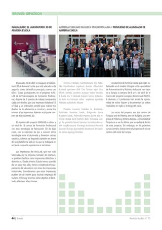 44 | Breves 	 Revista Ikaslan nº 15
El pasado 26 de abril se inauguro el Labora-
torio 3D de Armeria Escola que está ubicado en la
segunda planta del edificio principal y cuenta con
60m². Como participantes en el proyecto IKAS-
LAB de la Viceconsejería de Formación Profesio-
nal, dispone de 5 puestos de trabajo compuestos
cada uno de ellos por una impresora Voladora V2
o V2x2 y un ordenador portátil para realizar los
diseños de los elementos a construir y enviar los
mismos a las impresoras.Además se dispone tam-
bién de dos escáneres 3D.
El objetivo del proyecto IKASLAB es dotar a
un total de 13 centros de Formación Profesional
con esta tecnología de fabricación 3D de bajo
coste, con la intención de dar a conocer dicha
tecnología entre el alumnado y fomentar rutinas
creativas. Además se dispondrá también en breve
de una plataforma web en la que se trabajará en
red para compartir experiencias e iniciativas.
Las impresoras del IKASLAB, que han sido
fabricadas por la empresa Tumaker de Oiartzun,
se podrían clasificar como impresoras didácticas o
domésticas. Desde Armeria Eskola hemos querido
dar un paso más allá y hemos completado el equi-
pamiento del laboratorio con otras dos impresoras
industriales. Consideramos que estas impresoras
pueden ser de interés para muchas empresas de
nuestro entorno y tenemos como objetivo el facili-
tarles al acceso a las mismas.
Armeria Eskolako Automatizazio eta Robo-
tika Industrialean ingelesez ikasten diharduten
ikasleak apirilaren 6tik 13ra Turkian egon dira.
MOVE izeneko proiektu europar baten bitartez,
8 ikasle eta 5 irakaslek Kayseri herrira bidaiatu-
ko dute eta kurtsoan zehar ingelesez egindako
bideoak aurkeztuko dituzte.
Proiektu honetan Turkiako bi ikastetxek,
Poloniako ikastetxe batek, Bulgariako beste
ikastetxe batek, Poloniako enpresa batek eta Ar-
meria Eskolak parte hartzen dute. Turkiakoa izan-
go da, proiektu honen barruan, burutuko den az-
ken mugikortasuna. Hurrengo kurtsoetan Armeria
Eskolatik Europa iparraldeko ikastetxeak bisitatze-
ko asmoa egongo litzateke.
Los alumnos de Armeria Eskola que están es-
tudiando en el modelo trilingüe en la especialidad
de Automatización y Robótica Industrial han viaja-
do a Turquia la semana del 6 al 13 de abril. En el
marco del proyecto europeo denominado MOVE,
8 alumnos y 5 profesores han tenido la oportu-
nidad de visitar Kayseri y de presentar los videos
realizados en ingles a lo largo del curso.
Los socios del proyecto son dos centros de
Turquía, uno de Polonia, otro de Bulgaria, una em-
presa de Polonia yArmeria Eskola. La movilidad de
Turquía va a ser la última que se realizará dentro
de este proyecto. Sin embargo, en los próximos
cursos Armeria Eskola tiene el propósito de visitar
centros del norte de Europa.
INAUGURADO EL LABORATORIO 3D DE
ARMERIA ESKOLA
ARMERIA ESKOLAKO IKASLEEN MUGIKORTASUNA // MOVILIDAD DEALUMNADO DE
ARMERIA ESKOLA
BREVES: GIPUZKOA
 