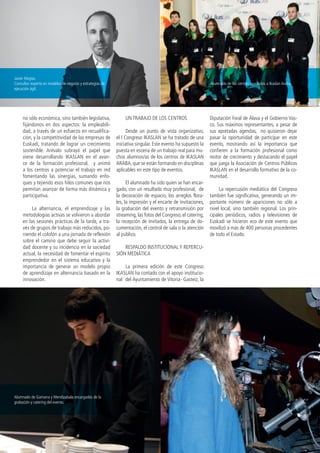 6 | I Congreso Ikaslan Revista Ikaslan nº 15
no sólo económica, sino también legislativa,
fijándonos en dos aspectos: la empleabili-
dad, a través de un esfuerzo en recualifica-
ción, y la competitividad de las empresas de
Euskadi, tratando de lograr un crecimiento
sostenible. Arévalo subrayó el papel que
viene desarrollando IKASLAN en el avan-
ce de la formación profesional, y animó
a los centros a potenciar el trabajo en red
fomentando las sinergias, sumando enfo-
ques y tejiendo esos hilos comunes que nos
permitan avanzar de forma más dinámica y
participativa.
La alternancia, el emprendizaje y las
metodologías activas se volvieron a abordar
en las sesiones prácticas de la tarde, a tra-
vés de grupos de trabajo más reducidos, po-
niendo el colofón a una jornada de reflexión
sobre el camino que debe seguir la activi-
dad docente y su incidencia en la sociedad
actual, la necesidad de fomentar el espíritu
emprendedor en el sistema educativo y la
importancia de generar un modelo propio
de aprendizaje en alternancia basado en la
innovación.
UN TRABAJO DE LOS CENTROS
Desde un punto de vista organizativo,
el I Congreso IKASLAN se ha tratado de una
iniciativa singular. Este evento ha supuesto la
puesta en escena de un trabajo real para mu-
chos alumnos/as de los centros de IKASLAN
ARABA, que se están formando en disciplinas
aplicables en este tipo de eventos.
El alumnado ha sido quien se han encar-
gado, con un resultado muy profesional, de
la decoración de espacio, los arreglos flora-
les, la impresión y el encarte de invitaciones,
la grabación del evento y retransmisión por
streaming, las fotos del Congreso, el catering,
la recepción de invitados, la entrega de do-
cumentación, el control de sala o la atención
al público.
RESPALDO INSTITUCIONAL Y REPERCU-
SIÓN MEDIÁTICA
La primera edición de este Congreso
IKASLAN ha contado con el apoyo institucio-
nal del Ayuntamiento de Vitoria- Gasteiz, la
Diputación Foral de Álava y el Gobierno Vas-
co. Sus máximos representantes, a pesar de
sus apretadas agendas, no quisieron dejar
pasar la oportunidad de participar en este
evento, mostrando así la importancia que
confieren a la formación profesional como
motor de crecimiento y destacando el papel
que juega la Asociación de Centros Públicos
IKASLAN en el desarrollo formativo de la co-
munidad.
La repercusión mediática del Congreso
también fue significativa, generando un im-
portante número de apariciones no sólo a
nivel local, sino también regional. Los prin-
cipales periódicos, radios y televisiones de
Euskadi se hicieron eco de este evento que
movilizó a más de 400 personas procedentes
de todo el Estado.
Alumnado de los centros asociados a Ikaslan Araba.
Javier Megías
Consultor experto en modelos de negocio y estrategias de
ejecución ágil.
Alumnado de Gamarra y Mendizabala encargados de la
grabación y catering del evento.
 