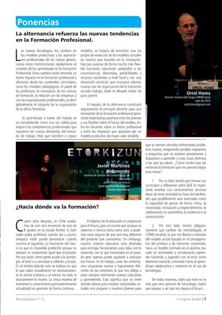 Revista Ikaslan nº 15 I Congreso Ikaslan | 7
L
as nuevas tecnologías, los cambios en
los modelos productivos y las aspiracio-
nes profesionales de las nuevas genera-
ciones están transformando rápidamente el
contexto de los aprendizajes en la Formación
Profesional. Estos cambios están teniendo un
fuerte impacto en la formación profesional y
afectarán desde los contenidos curriculares,
como los modelos pedagógicos, el papel de
los profesores, la concepción de los centros
de formación, la relación con las empresas y
con las organizaciones profesionales, es decir
globalmente al conjunto de la organización
de la oferta formativa.
El aprendizaje a través del trabajo se
va consolidando como una vía sólida para
adquirir las competencias profesionales que
requieren las nuevas demandas del merca-
do de trabajo. Más que transferir o copiar
modelos, se trataría de encontrar una vía
propia de evolución de los modelos actuales
en nuestro país basados en la innovación.
Hay que avanzar de forma mucho más flexi-
ble buscando soluciones adaptadas a las
circunstancias, demandas, posibilidades y
recursos existentes a nivel local y con una
dimensión sectorial, que incorpore además
nuevas vías de organización de la transición
escuela trabajo, dado el elevado índice de
paro juvenil.
El impulso de la alternancia constituirá
seguramente el principal aliciente para una
renovación de la formación profesional gene-
rando expectativas positivas entre los jóvenes
y sus familias sobre el futuro del empleo, en-
tre los docentes sobre su futuro profesional
y entre las empresas que apuestan por un
modelo productivo de mayor valor añadido.
C
uatro años después, en Chile acaba-
mos de vivir otro terremoto de más de
8 grados en la escala Richter. Si bien
nadie podía profetizar cuándo iba a ocurrir,
tampoco nadie puede pronosticar cuándo
ocurrirá el siguiente. Lo fascinante del futu-
ro es que es imposible predecirlo porque no
siempre se comportará igual que el pasado.
Por esa razón, tanta gente acude a la astrolo-
gía, al tarot o a consultar a videntes y brujos.
En el ámbito laboral, esto se traduce en que
lo que sabes actualmente no necesariamen-
te te servirá mañana o al menos no todo ni
exactamente lo mismo. La única manera de
mantener tu conocimiento permanentemente
actualizado es aprender de forma continua.
El objetivo de la educación es prepararte
para el futuro, para un mundo que aunque no
sabemos a ciencia cierta cómo será, si pode-
mos estar seguros de que será muy diferente
del presente que conocemos. Sin embargo,
nuestro sistema educativo está diseñado
para entregar herramientas para lidiar con lo
conocido, con lo que funcionaba en el pasa-
do pero apenas puede ayudarte a anticipar
ese futuro. En el trabajo, cada día enfrenta-
mos situaciones nuevas o ligeramente dife-
rentes de las anteriores lo que nos obliga a
estar siempre inventando nuevas soluciones
y aprendiendo. Esto significa que no tiene
sentido educar para resolver necesidades ac-
tuales sino preparar a nuestros jóvenes para
que se sientan cómodos enfrentando proble-
mas nuevos, imaginando posibles respuestas
a preguntas que no existían previamente y
dispuestos a aprender y crear cosas distintas
a las que ya sabían. ¿Cómo tendrá que ser
entonces la formación que nos permita lograr
esas metas?
1. Por un lado, tendrá que innovar sus
curriculum y reflexionar sobre QUÉ es impor-
tante enseñar. Los conocimientos técnicos
dejan de tener prioridad en favor de habilida-
des que posiblemente será esenciales como
la capacidad de pensar de forma crítica, la
creatividad, innovación y emprendimiento, la
colaboración, la autoestima, la resiliencia o la
comunicación.
2. Por otro lado, tendrá obligato-
riamente que cambiar las metodologías, el
CÓMO enseñar, lo que nos llevará a transitar
del modelo actual basado en el protagonis-
mo del profesor y de transmitir contenidos,
hacia un modelo centrado en el alumno, ba-
sado en actividades y simulaciones (apren-
der haciendo y jugando) con el error como
elemento esencial, orientado hacia el apren-
dizaje colaborativo e intensivo en el uso de
tecnologías.
De todas maneras, dado que este no es
más que otro ejercicio de futurología, habrá
que esperar a ver qué nos depara el futuro…
La alternancia refuerza las nuevas tendencias
en la Formación Profesional.
¿Hacia dónde va la formación?
Ponencias
Javier Martínez
Aldanondo
Gerente de Gestión del Conocimiento de
Catenaria
jmartinez@catenaria.cl
javier.martinez@knoco.com
Twitter:@javitomar
oriol Homs
Director General del Grupo CIREM hasta
Julio de 2013
oriol.homs@gmail.com
 