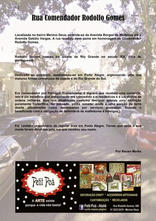 10
Rua Comendador Rodolfo Gomes
Localizada no bairro Menino Deus, estende-se da Avenida Borges de Medeiros até a
Avenida Getúlio Vargas. A rua recebeu esse nome em homenagem ao Comendador
Rodolfo Gomes.
Rodolfo Gomes nasceu na cidade de Rio Grande no século XIX, filho de
portugueses.
Dedicado ao comércio, estabeleceu-se em Porto Alegre, organizando uma das
maiores firmas comerciais da cidade e do Rio Grande do Sul.
Era comendador por Portugal (Comendador é alguém que recebeu uma comenda,
isto é um benefício que antigamente era concedido a eclesiásticos e a cavaleiros de
ordens militares, mas que atualmente costuma designar apenas uma distinção
puramente honorífica. No passado, podia remeter ainda a uma porção de terra
doada oficialmente como recompensa por serviços prestados, ficando o
beneficiado com a obrigação de defendê-la de malfeitores e inimigos.).
Foi também proprietário de regular área em Porto Alegre. Terras que após a sua
morte foram divididas pela rua que recebeu seu nome.
Por Renan Marks
 