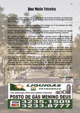 11
Rua Múcio Teixeira
Localizada no bairro Menino Deus, estende-se da Avenida Aureliano de Figueiredo
Pinto até a Rua José de Alencar. A rua recebeu esse nome em homenagem ao poeta
Múcio Teixeira.
Múcio Scevola Lopes Teixeira, nasceu em Porto Alegre em 13 de setembro de 1857,
e foi um escritor, jornalista, diplomata e poeta gaúcho.
Filho de Manuel Lopes Teixeira e Maria José Sampaio Teixeira. Foi aluno do Colégio
Gomes, em Porto Alegre e um dos fundadores da Sociedade Pártenon Literário.
Era cônsul do Brasil na Venezuela em 1889, quando houve á Proclamação da
República. Em 1896 mudou-se para a Bahia, onde tornou-se amigo da família de
Castro Alves. Maçom, em 1898 fundou a Grande Oriente do Rio Grande do Sul,
junto com Luís Afonso de Azambuja e João Pereira Maciel Sobrinho, separando a
maçonaria rio-grandense da maçonaria do Rio de Janeiro.
Em 1899 passou a residir no Rio de Janeiro com a esposa e seus seis filhos. Ao
saber da morte de Vitor Hugo (escritor francês, autor de Os Miseráveis), organizou
uma obra em sua homenagem, a Hugonianas, coleção de alguns de seus poemas
traduzidos para a língua portuguesa.
Nos seus últimos anos, dedicando-se ao ocultismo, escreveu sob o pseudônimo
Barão Ergonte. É patrono de uma das cadeiras da Academia Rio-Grandense de
Letras e da Academia Sul-Mato-Grossense de Letras. Foi um dos autores mais
prolíficos de seu tempo, escrevendo mais de setenta obras, entre ensaios,
romances, dramas e biografias. Morreu no Rio de Janeiro em 8 de agosto de 1926.
O antigo nome da rua era Travessa Pacífico, tendo seu nome mudado para Rua
Múcio Teixeira em 1936.
Por Renan Marks
 