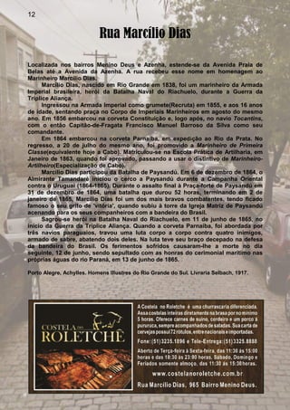 12
Rua Marcílio Dias
Localizada nos bairros Menino Deus e Azenha, estende-se da Avenida Praia de
Belas até a Avenida da Azenha. A rua recebeu esse nome em homenagem ao
Marinheiro Marcílio Dias.
Marcílio Dias, nascido em Rio Grande em 1838, foi um marinheiro da Armada
Imperial brasileira, herói da Batalha Naval do Riachuelo, durante a Guerra da
Tríplice Aliança.
Ingressou na Armada Imperial como grumete(Recruta) em 1855, e aos 16 anos
de idade, sentando praça no Corpo de Imperiais Marinheiros em agosto do mesmo
ano. Em 1856 embarcou na corveta Constituição e, logo após, no navio Tocantins,
com o então Capitão-de-Fragata Francisco Manuel Barroso da Silva como seu
comandante.
Em 1864 embarcou na corveta Parnaíba, em expedição ao Rio da Prata. No
regresso, a 20 de julho do mesmo ano, foi promovido a Marinheiro de Primeira
Classe(equivalente hoje a Cabo). Matriculou-se na Escola Prática de Artilharia, em
Janeiro de 1863, quando foi aprovado, passando a usar o distintivo de Marinheiro-
Artilheiro(Especialização de Cabo).
Marcilio Dias participou da Batalha de Paysandú. Em 6 de dezembro de 1864, o
Almirante Tamandaré iniciou o cerco a Paysandú durante a Campanha Oriental
contra o Uruguai (1864-1865). Durante o assalto final à Praça-forte de Paysandú em
31 de dezembro de 1864, uma batalha que durou 52 horas, terminando em 2 de
janeiro de 1865, Marcílio Dias foi um dos mais bravos combatentes, tendo ficado
famoso o seu grito de 'vitória', quando subiu à torre da Igreja Matriz de Paysandú
acenando para os seus companheiros com a bandeira do Brasil.
Sagrou-se herói na Batalha Naval do Riachuelo, em 11 de junho de 1865, no
início da Guerra da Tríplice Aliança. Quando a corveta Parnaíba, foi abordada por
três navios paraguaios, travou uma luta corpo a corpo contra quatro inimigos,
armado de sabre, abatendo dois deles. Na luta teve seu braço decepado na defesa
da bandeira do Brasil. Os ferimentos sofridos causaram-lhe a morte no dia
seguinte, 12 de junho, sendo sepultado com as honras do cerimonial marítimo nas
próprias águas do rio Paraná, em 13 de junho de 1865.
Porto Alegre, Achylles. Homens Illustres do Rio Grande do Sul. Livraria Selbach, 1917.
 