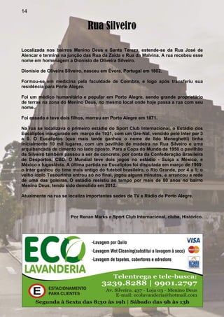 14
Rua Silveiro
Localizada nos bairros Menino Deus e Santa Tereza, estende-se da Rua José de
Alencar e termina na junção das Rua da Zaida e Rua da Malvina. A rua recebeu esse
nome em homenagem a Dionísio de Oliveira Silveiro.
Dionísio de Oliveira Silveiro, nasceu em Évora, Portugal em 1802.
Formou-se em medicina pela faculdade de Coimbra, e logo após transferiu sua
residência para Porto Alegre.
Foi um médico humanitário e popular em Porto Alegre, sendo grande proprietário
de terras na zona do Menino Deus, no mesmo local onde hoje passa a rua com seu
nome.
Foi casado e teve dois filhos, morreu em Porto Alegre em 1871.
Na rua se localizava o primeiro estádio do Sport Club Internacional, o Estádio dos
Eucaliptos inaugurado em março de 1931, com um Gre-Nal, vencido pelo Inter por 3
a 0. O Eucaliptos (que mais tarde ganhou o nome de Ildo Meneghetti) tinha
inicialmente 10 mil lugares, com um pavilhão de madeira na Rua Silveiro e uma
arquibancada de cimento no lado oposto. Para a Copa do Mundo de 1950 o pavilhão
da Silveiro também passou a ser de concreto, por conta da Confederação Brasileira
de Desportos, CBD. O Mundial teve dois jogos no estádio - Suiça x México, e
México x Iugoslávia. A última partida no Eucaliptos foi disputada em março de 1969:
o Inter ganhou do time mais antigo do futebol brasileiro, o Rio Grande, por 4 a 1; o
velho ídolo Tesourinha entrou só no final, jogou alguns minutos, e arrancou a rede
de uma das goleiras. O estádio resistiu ao tempo por mais de 80 anos no bairro
Menino Deus, tendo sido demolido em 2012.
Atualmente na rua se localiza importantes sedes de TV e Rádio de Porto Alegre.
Por Renan Marks e Sport Club Internacional, clube, Histórico.
 